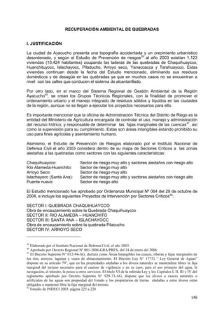 146
RECUPERACIÓN AMBIENTAL DE QUEBRADAS
I. JUSTIFICACIÓN
La ciudad de Ayacucho presenta una topografía accidentada y un crecimiento urbanístico
desordenado, y según el Estudio de Prevención de riesgos39
al año 2003 existían 1,123
viviendas (10,424 habitantes) ocupando las laderas de las quebradas de Chaquihuaycco,
Huanchituyocc, Islachayocc, Piladucho, Arroyo seco, Yanaccacca y Tarahuaycco. Estas
viviendas continuan desde la fecha del Estudio mencionado, eliminando sus residuos
domésticos y de desagüe en las quebradas ya que en muchos casos no se encuentran a
nivel con las calles que conducen el sistema de alcantarillado.
Por otro lado, en el marco del Sistema Regional de Gestión Ambiental de la Región
Ayacucho40
, se crean los Grupos Técnicos Regionales, con la finalidad de promover el
ordenamiento urbano y el manejo integrado de residuos sólidos y líquidos en las ciudades
de la región, aunque no se llegan a ejecutar los proyectos necesarios para ello.
Es importante mencionar que la oficina de Administración Técnica del Distrito de Riego es la
entidad del Ministerio de Agricultura encargada de controlar el uso, manejo y administración
del recurso hídrico; y responsable de determinar las fajas marginales de las cuencas41
, así
como la supervisión para su cumplimiento. Estas son áreas intangibles estando prohibido su
uso para fines agrícolas y asentamiento humano.
Asimismo, el Estudio de Prevención de Riesgos elaborado por el Instituto Nacional de
Defensa Civil el año 2003 considera dentro de su mapa de Sectores Críticos a las zonas
aledañas a las quebradas como sectores con las siguientes características:
Chaquihuaycco: Sector de riesgo muy alto y sectores aledaños con riesgo alto
Río Alameda-Huanchito: Sector de riesgo muy alto
Arroyo Seco: Sector de riesgo muy alto
Islachayocc (Santa Ana): Sector de riesgo muy alto y sectores aledaños con riesgo alto
Puente nuevo: Sector de riesgo alto
El Estudio mencionado fue aprobado por Ordenanza Municipal Nº 064 del 29 de octubre de
2004, e incluye los siguientes Proyectos de Intervención por Sectores Críticos42
:
SECTOR I: QUEBRADA CHAQUIHUAYCCO
Obra de encauzamiento sobre la Quebrada Chaquihuaycco
SECTOR II: RIO ALAMEDA – HUANCHITO
SECTOR III: SANTA ANA – ISLACHAYOCC
Obra de encauzamiento sobre la quebrada Pilacucho
SECTOR IV: ARROYO SECO
39
Elaborado por el Instituto Nacional de Defensa Civil, el año 2003.
40
Aprobado por Decreto Regional Nº 001-2006-GRA/PRES, del 24 de enero del 2006
41
El Decreto Supremo N° 012-94-AG, declara como Áreas Intangibles los cauces, riberas y fajas marginales de
los ríos, arroyos, lagunas y vasos de almacenamiento. El Decreto Ley N° 17752 “ Ley General de Aguas”
dispone en su artículo 79°, que en las propiedades aledañas a los álveos naturales se mantendrán libres la faja
marginal del terreno necesario para el camino de vigilancia y en su caso, para el uso primario del agua, la
navegación, el tránsito, la pesca u otros servicios. El título VI de la referida Ley y los Capítulos I, II, III y IV del
reglamento aprobado por Decreto Supremo N° 929-73-AG, dispone que los álveos o cauces naturales o
artificiales de las aguas son propiedad del Estado y los propietarios de tierras aledañas a estos álveos están
obligados a mantener libre la faja marginal del terreno.
42
Estudio de INDECI 2003: página 225 a 228
 