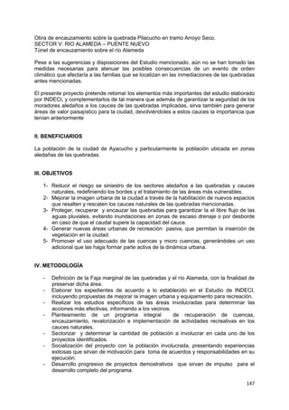 147
Obra de encauzamiento sobre la quebrada Pilacucho en tramo Arroyo Seco.
SECTOR V: RIO ALAMEDA – PUENTE NUEVO
Túnel de encauzamiento sobre el río Alameda
Pese a las sugerencias y disposiciones del Estudio mencionado, aún no se han tomado las
medidas necesarias para atenuar las posibles consecuencias de un evento de orden
climático que afectaría a las familias que se localizan en las inmediaciones de las quebradas
antes mencionadas.
El presente proyecto pretende retomar los elementos más importantes del estudio elaborado
por INDECI, y complementarlos de tal manera que además de garantizar la seguridad de los
moradores aledaños a los cauces de las quebradas implicadas, sirva también para generar
áreas de valor paisajístico para la ciudad, devolviéndoles a estos cauces la importancia que
tenían anteriormente
II. BENEFICIARIOS
La población de la ciudad de Ayacucho y particularmente la población ubicada en zonas
aledañas de las quebradas.
III. OBJETIVOS
1- Reducir el riesgo se siniestro de los sectores aledaños a las quebradas y cauces
naturales, redefiniendo los bordes y el tratamiento de las áreas más vulnerables.
2- Mejorar la imagen urbana de la ciudad a través de la habilitación de nuevos espacios
que resalten y rescaten los cauces naturales de las quebradas mencionadas.
3- Proteger, recuperar y encauzar las quebradas para garantizar la el libre flujo de las
aguas pluviales, evitando inundaciones en zonas de escaso drenaje o por desborde
en caso de que el caudal supere la capacidad del cauce.
4- Generar nuevas áreas urbanas de recreación pasiva, que permitan la inserción de
vegetación en la ciudad.
5- Promover el uso adecuado de las cuencas y micro cuencas, generándoles un uso
adicional que las haga formar parte activa de la dinámica urbana.
IV. METODOLOGÍA
- Definición de la Faja marginal de las quebradas y el río Alameda, con la finalidad de
preservar dicha área.
- Elaborar los expedientes de acuerdo a lo establecido en el Estudio de INDECI,
incluyendo propuestas de mejorar la imagen urbana y equipamiento para recreación.
- Realizar los estudios específicos de las áreas involucradas para determinar las
acciones más efectivas, informando a los vecinos.
- Planteamiento de un programa integral de recuperación de cuencas,
encauzamiento, revalorización e implementación de actividades recreativas en los
cauces naturales.
- Sectorizar y determinar la cantidad de población a involucrar en cada uno de los
proyectos identificados.
- Socialización del proyecto con la población involucrada, presentando experiencias
exitosas que sirvan de motivación para toma de acuerdos y responsabilidades en su
ejecución.
- Desarrollo progresivo de proyectos demostrativos que sirvan de impulso para el
desarrollo completo del programa.
 