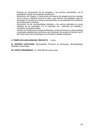 148
- Proyecto de conservación de los proyectos y las cuencas recuperadas, con la
participación directa de la población beneficiaria.
- Elaboración del Proyecto y Construcción del sistema de desagüe para las viviendas
que se ubican a diferente nivel de la calle, y que eliminan sus desagûes hacia las
quebradas. Formación de comités conservacionista en las quebradas con problemas
de contaminación ambiental.
- Intervención de las municipalidades distritales y los vecinos asentados en zonas
aledañas de las quebradas y el río Alameda, con operativos de rastrillaje y
campañas de limpieza pública.
- Aprobar una Ordenanza municipal prohibiendo el arrojo de basuras en áreas públicas
y quebradas estableciendo sanciones a los infractores. De acuerdo al Decreto Ley Nº
635 esta acción será coordinada con la Fiscalía en Materia Ambiental.
V. TIEMPO DE EJECUCIÓN DEL PROYECTO: 2 años
VI. ENTIDAD EJECUTORA: Municipalidad Provincial de Huamanga, Municipalidades
Distritales involucradas.
VII. COSTO APROXIMADO: S/. 4,000,000.00 nuevos soles
 