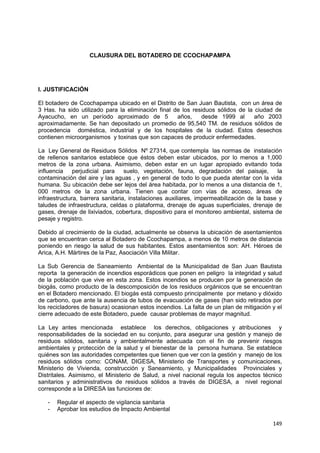 149
CLAUSURA DEL BOTADERO DE CCOCHAPAMPA
I. JUSTIFICACIÓN
El botadero de Ccochapampa ubicado en el Distrito de San Juan Bautista, con un área de
3 Has. ha sido utilizado para la eliminación final de los residuos sólidos de la ciudad de
Ayacucho, en un período aproximado de 5 años, desde 1999 al año 2003
aproximadamente. Se han depositado un promedio de 95,540 TM. de residuos sólidos de
procedencia doméstica, industrial y de los hospitales de la ciudad. Estos desechos
contienen microorganismos y toxinas que son capaces de producir enfermedades.
La Ley General de Residuos Sólidos Nº 27314, que contempla las normas de instalación
de rellenos sanitarios establece que éstos deben estar ubicados, por lo menos a 1,000
metros de la zona urbana. Asimismo, deben estar en un lugar apropiado evitando toda
influencia perjudicial para suelo, vegetación, fauna, degradación del paisaje, la
contaminación del aire y las aguas , y en general de todo lo que pueda atentar con la vida
humana. Su ubicación debe ser lejos del área habitada, por lo menos a una distancia de 1,
000 metros de la zona urbana. Tienen que contar con vías de acceso, áreas de
infraestructura, barrera sanitaria, instalaciones auxiliares, impermeabilización de la base y
taludes de infraestructura, celdas o plataforma, drenaje de aguas superficiales, drenaje de
gases, drenaje de lixiviados, cobertura, dispositivo para el monitoreo ambiental, sistema de
pesaje y registro.
Debido al crecimiento de la ciudad, actualmente se observa la ubicación de asentamientos
que se encuentran cerca al Botadero de Ccochapampa, a menos de 10 metros de distancia
poniendo en riesgo la salud de sus habitantes. Estos asentamientos son: AH. Héroes de
Arica, A.H. Mártires de la Paz, Asociación Villa Militar.
La Sub Gerencia de Saneamiento Ambiental de la Municipalidad de San Juan Bautista
reporta la generación de incendios esporádicos que ponen en peligro la integridad y salud
de la población que vive en esta zona. Estos incendios se producen por la generación de
biogás, como producto de la descomposición de los residuos orgánicos que se encuentran
en el Botadero mencionado. El biogás está compuesto principalmente por metano y dióxido
de carbono, que ante la ausencia de tubos de evacuación de gases (han sido retirados por
los recicladores de basura) ocasionan estos incendios. La falta de un plan de mitigación y el
cierre adecuado de este Botadero, puede causar problemas de mayor magnitud.
La Ley antes mencionada establece los derechos, obligaciones y atribuciones y
responsabilidades de la sociedad en su conjunto, para asegurar una gestión y manejo de
residuos sólidos, sanitaria y ambientalmente adecuada con el fin de prevenir riesgos
ambientales y protección de la salud y el bienestar de la persona humana. Se establece
quiénes son las autoridades competentes que tienen que ver con la gestión y manejo de los
residuos sólidos como: CONAM, DIGESA, Ministerio de Transportes y comunicaciones,
Ministerio de Vivienda, construcción y Saneamiento, y Municipalidades Provinciales y
Distritales. Asimismo, el Ministerio de Salud, a nivel nacional regula los aspectos técnico
sanitarios y administrativos de residuos sólidos a través de DIGESA, a nivel regional
corresponde a la DIRESA las funciones de:
- Regular el aspecto de vigilancia sanitaria
- Aprobar los estudios de Impacto Ambiental
 