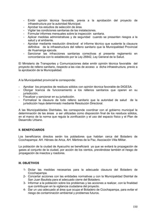150
- Emitir opinión técnica favorable, previa a la aprobación del proyecto de
infraestructura por la autoridad Municipal.
- Aprobar los estudios de selección de área.
- Vigilar las condiciones sanitarias de las instalaciones.
- Formular informes mensuales sobre la inspección sanitaria.
- Aplicar medidas administrativas y de seguridad cuando se presenten riesgos a la
salud y al ambiente.
- Aprobar mediante resolución directoral el informe técnico que sustente la clausura
definitiva de la infraestructura del relleno sanitario que la Municipalidad Provincial
de Huamanga ejecuta.
- Sancionar las infracciones sanitarias correctivas al presente reglamento en
concordancia con lo establecido por la Ley 26842, Ley General de la Salud.
El Ministerio de Transportes y Comunicaciones debe emitir opinión técnica favorable del
proyecto de relleno sanitario, respecto a las vías de acceso a dicha infraestructura, previo a
la aprobación de la Municipalidad.
A la Municipalidad provincial le corresponde:
- Aprobar los proyectos de residuos sólidos con opinión técnica favorable de DIGESA.
- Otorgar licencia de funcionamiento a los rellenos sanitarios que operen en su
jurisdicción.
- Fiscalizar y sancionar en su jurisdicción.
- Formalizar la clausura de todo relleno sanitario que la autoridad de salud de la
jurisdicción haya determinado mediante Resolución Directoral.
A las Municipalidades Distritales, les corresponde coordinar con el gobierno municipal la
determinación de las áreas a ser utilizadas como disposición final de los residuos sólidos,
en el marco de la norma que regula la zonificación y el uso del espacio físico y el Plan de
Desarrollo Urbano.
II. BENEFICIARIOS
Los beneficiaros directos serán los pobladores que habitan cerca del Botadero de
Ccochapampa: AH. Héroes de Arica, AH. Mártires de la Paz, Asociación Villa Militar.
La población de la ciudad de Ayacucho se beneficiará ya que se evitará la propagación de
gases al conjunto de la ciudad, por acción de los vientos, previéndose también el riesgo de
propagación de insectos y roedores.
III. OBJETIVOS
1- Dictar las medidas necesarias para la adecuada clausura del Botadero de
Ccochapampa.
2- Concertar acciones con las entidades normativas y con la Municipalidad Distrital de
San Juan Bautista para el adecuado cierre del Botadero.
3- Informar a la población sobre los problemas y las acciones a realizar, con la finalidad
que contribuyan en la vigilancia ciudadana del proyecto.
4- Dar un uso adecuado al área que ocupa el Botadero de Ccochapampa, para evitar el
riesgo de contaminación ambiental y problemas futuros.
 