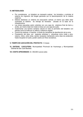 151
IV. METODOLOGÍA
 Por considerarse un botadero es necesario evaluar los lixiviados y controlar el
sistema de migración del biogás generado por la descomposición de la materia
orgánica.
 Deberá diseñarse un sistema de evacuación vertical, el mismo que debe estar
conectado al sistema de drenaje de lixiviados ubicada en la base de la
infraestructura.
 Las áreas expuestas serán cubiertas con una capa de cobertura final de tierra y
arcilla, así mismo tratar de nivelar el área con una capa de suelo.
 Implementar una barrera sanitaria natural en todo el perímetro del botadero con
plantas como el molle por su altitud y cobertura vegetal.
 Control de roedores e insectos a través de campañas de desinfección de la zona.
 Forestación del área, con especies arbóreas y arbustivas como molle y pino,
retama, chilco, entre otras; siendo necesaria mantenerla como área de protección,
hasta recuperar el suelo y poder usarla con fines recreativos.
V. TIEMPO DE EJECUCIÓN DEL PROYECTO: 6 meses
VI. ENTIDAD EJECUTORA: Municipalidad Provincial de Huamanga y Municipalidad
Distrital de San Juan Bautista.
VII. COSTO APROXIMADO: S/. 350,000 nuevos soles
 