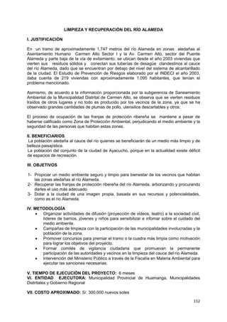 152
LIMPIEZA Y RECUPERACIÓN DEL RÍO ALAMEDA
I. JUSTIFICACIÓN
En un tramo de aproximadamente 1,747 metros del río Alameda en zonas aledañas al
Asentamiento Humano Carmen Alto Sector I y la Av. Carmen Alto, sector del Puente
Alameda y parte baja de la vía de evitamiento, se ubican desde el año 2003 viviendas que
vierten sus residuos sólidos y conectan sus tuberías de desagüe clandestinos al cauce
del río Alameda, dado que se encuentran por debajo del nivel del sistema de alcantarillado
de la ciudad. El Estudio de Prevención de Riesgos elaborado por el INDECI el año 2003,
daba cuenta de 219 viviendas con aproximadamente 1,095 habitantes, que tenían el
problema mencionado.
Asimismo, de acuerdo a la información proporcionada por la subgerencia de Saneamiento
Ambiental de la Municipalidad Distrital de Carmen Alto, se observa que se vierten residuos
traídos de otros lugares y no todo es producido por los vecinos de la zona, ya que se ha
observado grandes cantidades de plumas de pollo, utensilios descartables y otros.
El proceso de ocupación de las franjas de protección ribereña se mantiene a pesar de
haberse calificado como Zona de Protección Ambiental, perjudicando el medio ambiente y la
seguridad de las personas que habitan estas zonas.
II. BENEFICIARIOS
La población aledaña al cauce del río quienes se beneficiarán de un medio más limpio y de
belleza paisajística.
La población del conjunto de la ciudad de Ayacucho, porque en la actualidad existe déficit
de espacios de recreación.
III. OBJETIVOS
1- Propiciar un medio ambiente seguro y limpio para bienestar de los vecinos que habitan
las zonas aledañas al río Alameda.
2- Recuperar las franjas de protección ribereña del río Alameda, arborizando y procurando
darles el uso más adecuado.
3- Dotar a la ciudad de una imagen propia, basada en sus recursos y potencialidades,
como es el río Alameda.
IV. METODOLOGÍA
 Organizar actividades de difusión (proyección de videos, teatro) a la sociedad civil,
líderes de barrios, jóvenes y niños para sensibilizar e infomar sobre el cuidado del
medio ambiente.
 Campañas de limpieza con la participación de las municipalidades involucradas y la
población de la zona.
 Promover concursos para premiar el tramo o la cuadra más limpia como motivación
para lograr los objetivos del proyecto.
 Formar comités de vigilancia ciudadana que promuevan la permanente
participación de las autoridades y vecinos en la limpieza del cauce del río Alameda.
 Intervención del Ministerio Público a través de la Fiscalía en Materia Ambiental para
ejecutar las sanciones necesarias.
V. TIEMPO DE EJECUCIÓN DEL PROYECTO: 6 meses
VI. ENTIDAD EJECUTORA: Municipalidad Provincial de Huamanga, Municipalidades
Distritales y Gobierno Regional
VII. COSTO APROXIMADO: S/. 300,000 nuevos soles
 