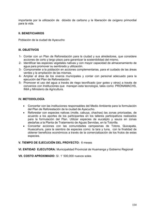154
importante por la utilización de dióxido de carbono y la liberación de oxígeno primordial
para la vida.
II. BENEFICIARIOS
Población de la ciudad de Ayacucho
III. OBJETIVOS
1- Contar con un Plan de Reforestación para la ciudad y sus alrededores, que considere
acciones de corto y largo plazo para garantizar la sostenibilidad del mismo.
2- Identificar las especies vegetales nativas y con mayor capacidad de almacenamiento de
agua para promover su sembrado y utilización.
3- Comprometer a la población en acciones complementarias, para el cuidado de las áreas
verdes y la ampliación de las mismas.
4- Ampliar el área de los viveros municipales y contar con personal adecuado para la
ejecución del Plan de Reforestación.
5- Promover el uso del agua a través de riego tecnificado (por goteo y otros) a través de
convenios con Instituciones que manejan esta tecnología, tales como: PRONAMACHS,
INIA y Ministerio de Agricultura.
IV. METODOLOGÍA
 Concertar con las instituciones responsables del Medio Ambiente para la formulación
del Plan de Reforestación de la ciudad de Ayacucho.
 Reforestar con especies nativas (molle, cabuya, chachas) las zonas priorizadas, de
acuerdo a los aportes de los participantes en los talleres participativos realizados
para la formulación del Plan. Utilizar especies de eucalipto y sauce en zonas
aledañas a la Planta de Tratamiento de Aguas Servidas, en la Totorilla.
 Concertar acciones con las comunidades campesinas de Totora, Quicapata,
Huascahura, para la siembra de especies como: la tara y tuna, con la finalidad de
obtener beneficios económicos a través de la comercialización de los frutos de estas
especies.
V. TIEMPO DE EJECUCIÓN DEL PROYECTO: 6 meses
VI. ENTIDAD EJECUTORA: Municipalidad Provincial de Huamanga y Gobierno Regional
VII. COSTO APROXIMADO: S/. 1‟ 500,000 nuevos soles
 