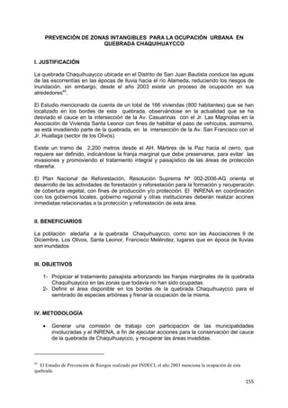 155
PREVENCIÓN DE ZONAS INTANGIBLES PARA LA OCUPACIÓN URBANA EN
QUEBRADA CHAQUIHUAYCCO
I. JUSTIFICACIÓN
La quebrada Chaquihuaycco ubicada en el Distrito de San Juan Bautista conduce las aguas
de las escorrentías en las épocas de lluvia hacia el río Alameda, reduciendo los riesgos de
inundación, sin embargo, desde el año 2003 existe un proceso de ocupación en sus
alrededores45
.
El Estudio mencionado da cuenta de un total de 166 viviendas (800 habitantes) que se han
localizado en los bordes de esta quebrada, observándose en la actualidad que se ha
desviado el cauce en la intersección de la Av. Casuarinas con el Jr. Las Magnolias en la
Asociación de Vivienda Santa Leonor con fines de habilitar el paso de vehículos, asimismo,
se está invadiendo parte de la quebrada, en la intersección de la Av. San Francisco con el
Jr. Huallaga (sector de los Olivos).
Existe un tramo de 2,200 metros desde el AH. Mártires de la Paz hacia el cerro, que
requiere ser definido, indicándose la franja marginal que debe preservarse, para evitar las
invasiones y promoviendo el tratamiento integral y paisajístico de las áreas de protección
ribereña.
El Plan Nacional de Reforestación, Resolución Suprema Nº 002-2006-AG orienta el
desarrollo de las actividades de forestación y reforestación para la formación y recuperación
de cobertura vegetal, con fines de producción y/o protección. El INRENA en coordinación
con los gobiernos locales, gobierno regional y otras instituciones deberán realizar accines
inmediatas relacionadas a la protección y reforestación de esta área.
II. BENEFICIARIOS
La población aledaña a la quebrada Chaquihuaycco, como son las Asociaciones 9 de
Diciembre, Los Olivos, Santa Leonor, Francisco Meléndez, lugares que en época de lluvias
son inundados
III. OBJETIVOS
1- Propiciar el tratamiento paisajista arborizando las franjas marginales de la quebrada
Chaquihuaycco en las zonas que todavía no han sido ocupadas.
2- Definir el área disponible en los bordes de la quebrada Chaquihuaycco para el
sembrado de especies arbóreas y frenar la ocupación de la misma.
IV. METODOLOGÍA
 Generar una comisión de trabajo con participación de las municipalidades
involucradas y el INRENA, a fin de ejecutar acciones para la conservación del cauce
de la quebrada de Chaquihuaycco, y recuperar las áreas invadidas.
45
El Estudio de Prevención de Riesgos realizado por INDECI, el año 2003 menciona la ocupación de esta
quebrada.
 