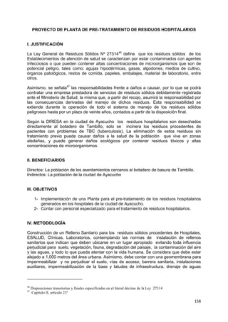 158
PROYECTO DE PLANTA DE PRE-TRATAMIENTO DE RESIDUOS HOSPITALARIOS
I. JUSTIFICACIÓN
La Ley General de Residuos Sólidos Nº 2731446
define que los residuos sólidos de los
Establecimientos de atención de salud se caracterizan por estar contaminados con agentes
infecciosos o que pueden contener altas concentraciones de microorganismos que son de
potencial peligro, tales como: agujas hipodérmicas, gasas, algodones, medios de cultivo,
órganos patológicos, restos de comida, papeles, embalajes, material de laboratorio, entre
otros.
Asimismo, se señala47
las responsabilidades frente a daños a causar, por lo que se podrá
contratar una empresa prestadora de servicios de residuos sólidos debidamente registrada
ante el Ministerio de Salud, la misma que, a partir del recojo, asumirá la responsabilidad por
las consecuencias derivadas del manejo de dichos residuos. Esta responsabilidad se
extiende durante la operación de todo el sistema de manejo de los residuos sólidos
peligrosos hasta por un plazo de veinte años, contados a partir de la disposición final.
Según la DIRESA en la ciudad de Ayacucho los residuos hospitalarios son desechados
directamente al botadero de Tambillo, solo se incinera los residuos procedentes de
pacientes con problemas de TBC (tuberculosis). La eliminación de estos residuos sin
tratamiento previo puede causar daños a la salud de la población que vive en zonas
aledañas, y puede generar daños ecológicos por contener residuos tóxicos y altas
concentraciones de microorganismos.
II. BENEFICIARIOS
Directos: La población de los asentamientos cercanos al botadero de basura de Tambillo.
Indirectos: La población de la ciudad de Ayacucho
III. OBJETIVOS
1- Implementación de una Planta para el pre-tratamiento de los residuos hospitalarios
generados en los hospitales de la ciudad de Ayacucho.
2- Contar con personal especializado para el tratamiento de residuos hospitalarios.
IV. METODOLOGÍA
Construcción de un Relleno Sanitario para los residuos sólidos procedentes de Hospitales,
ESALUD, Clínicas, Laboratorios, contemplando las normas de instalación de rellenos
sanitarios que indican que deben ubicarse en un lugar apropiado evitando toda influencia
perjudicial para suelo, vegetación, fauna, degradación del paisaje, la contaminación del aire
y las aguas, y todo lo que pueda atentar con la vida humana. Se considera que debe estar
alejado a 1,000 metros del área urbana. Asimismo, debe contar con una geomembrana para
impermeabilizar y no perjudicar el suelo, vías de acceso, barrera sanitaria, instalaciones
auxiliares, impermeabilización de la base y taludes de infraestructura, drenaje de aguas
46
Disposiciones transitorias y finales especificadas en el literal décimo de la Ley 27314
47
Capítulo II, artículo 23º
 