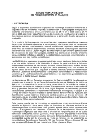 160
ESTUDIO PARA LA CREACIÓN
DEL PARQUE INDUSTRIAL EN AYACUCHO
I. JUSTIFICACIÓN
Según el diagnóstico económico de la provincia de Huamanga, la actividad industrial es el
segundo sector en importancia respecto a la contribución al valor agregado de la provincia,
existiendo una tendencia a crecer, así tenemos que de 24.1% en el 2005 creció a 24.7%
para el 2006. Las micro y pequeñas empresas de Ayacucho no constituyen un gran aporte al
fisco nacional, pero son consideradas importantes por la generación de valor agregado a la
producción.
En la provincia de Huamanga se concentran las micro y pequeñas industrias de procesado
de productos débilmente conectadas al sector primario, que buscan cubrir las necesidades
básicas del mercado, como molinerías, bebidas, confecciones, carpintería, metal-mecánica,
entre otros; las cuales han experimentado un escaso desarrollo, su tecnología es tradicional
y la inversión es escasa. La gran mayoría de estas empresas son familiares por lo cual son
de subsistencia, de poco valor agregado, realidad muy acentuada en el sector artesanía;
con posibilidades limitadas de acceder a mercados locales, nacionales e internacionales, lo
que conduce a un bajo nivel de competitividad.
Las MYPES (micro y pequeñas empresas) industriales, como es el caso de las carpinterías,
y las que están dedicadas a la fabricación y talleres de metal mecánica e industrias
procesadoras o molineras; se han ubicado en zonas urbanas funcionando muchas de ellas
en las viviendas, en los distritos de Ayacucho, Jesús Nazareno y San Juan Bautista. En
algunos casos, se observa que, perjudican el tránsito peatonal y producen contaminación
ambiental. Los talleres de metal mecánica se encuentran concentrados en la Asociación Los
Mecánicos y Av. Los Incas del distrito Jesús Nazareno, y las carpinterías y procesadoras de
alimentos en el distrito San Juan Bautista.
La Asociación de Micro y Pequeños empresarios de Ayacucho-AMPEA ha elaborado un
proyecto para la creación de un Parque Industrial en la zona de Mollepata del distrito de
Ayacucho, con especialización en producción y comercialización de muebles de madera, y
posibilidades de ampliar las líneas productivas. Sus objetivos son fortalecer la asociación de
micro y pequeños empresarios de la zona, lograr márgenes de rentabilidad, promover
capacitaciones permanentes e implementar transferencias tecnológicas; y agrupar a las
MYPES de carácter industrial ubicadas en zonas urbanas de los distritos de Ayacucho, San
Juan Bautista y Jesús Nazareno. El proyecto plantea operar en un área de terreno de 5.5
has inicialmente, de propiedad de los habitantes de la zona; pudiendo ampliarse hasta una
superficie de 25 has. aproximadamente.
Cabe resaltar, que la idea de concretizar un proyecto para poner en marcha un Parque
Industrial en Ayacucho, viene siendo objeto de propuestas en diferentes seminarios y/o
talleres organizados por instituciones como gobierno regional y local y otras organizaciones
civiles. La subgerencia de Desarrollo Económico de la Municipalidad Provincial de
Huamanga ha organizado dos foros sobre la creación del Parque Industrial, en los cuales
participaron instituciones públicas y privadas, micro y pequeños empresarios de la ciudad y
representantes de gremios empresariales. Como uno de los resultados de dichos eventos la
municipalidad cuenta con la propuesta de venta de terrenos de los propietarios de
comunidades de Tambillo como: Ccaccaña: 100 has, Condoray: 80 has. e Ichucruz: 60 has;
y de otros como Mollepata: 20 has, Huascahura: 20 has y Yanama: 3 has.
 