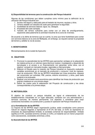 163
b) Disponibilidad de terrenos para la construcción del Parque Industrial
Algunas de las condiciones que deben cumplirse como mínimo para la definición de la
ubicación del Parque Industrial son:
1. Acceso vial seguro y adecuado para el traslado de insumos, equipos y otros.
2. Terreno estable con estudios de suelo para garantizar la seguridad.
3. Factibilidad de servicios básicos: agua, luz, desagüe.
4. Propiedad del suelo saneada.
5. Tamaño del terreno suficiente para contar con un área de amortiguamiento,
separando adecuadamente la actividad industrial de la zona de viviendas.
De acuerdo a la oferta de terrenos que se cuenta, la zona que tiene factibilidad para contar
con servicios básicos es la zona de Mollepata, sin embargo, se requiere sanear la propiedad
del terreno y asfaltar la vía de acceso.
II. BENEFICIARIOS
Microempresarios de la ciudad de Ayacucho
III. OBJETIVOS
1- Promover la asociatividad de las MYPES para aprovechar ventajas en la adquisición
de materia prima en un volúmen (para disminuir costos), investigación y desarrollo de
tecnologías o el acceso a un financiamiento con garantías, entre otros; con el
objetivo competir en mercados locales, regionales e internacionales.
2- Elaborar el Estudio para la creación del Parque Industrial en Ayacucho evaluando
variables económicas en el mercado de producción y consumo, nivel de ingresos,
nivel de producción, PEA de las MYPES industriales por línea productiva, ingresos
del consumidor por actividad, PBI, precios, entorno económico, y otros, para darle
sustento a la propuesta.
3- Realizar una encuesta socio-económica para identificar las líneas de producción que
podrían instalarse en una primera etapa.
4- Definir los costos para la elaboración del Proyecto de construcción y las obras
correspondientes a la primera etapa.
IV. METODOLOGÍA
El objetivo de construir un parque industrial, es lograr el ordenamiento de los
establecimientos industriales en un lugar adecuado, contando con una administración y
servicios comunes, de manera permanente. Los aspectos a considerar para crear
condiciones favorables a la construcción y puesta en operación del Parque Industrial son:
a) La formalización de las MYPES
La mayoría de las MYPES según organización jurídica, están constituidas como persona
natural sin negocio llegando a representar el 81.3% del total, un 6.6% se representa en
empresas de responsabilidad limitada, la sociedad comercial de responsabilidad limitada
significa el 4.9%, sociedad anónima cerrada un 3.8% y el restante son en menor proporción
como asociaciones, sociedades anónimas y otros.
b) Asociatividad de las MYPES
 