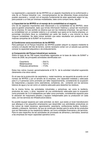 164
La organización y asociación de las MYPES es un aspecto importante en la conformación y
vida de un Parque Industrial. Los microempresarios de las diferentes líneas productivas
pueden asociarse y cumplir con el requisito fundamental de estar agremiado según la Ley,
para postular a un lote por diversas modalidades, tales como compra venta, alquiler.
c) Capacidad de las MYPES en el manejo de la contabilidad en el negocio
Uno de los aspectos importantes está relacionado a la contabilidad de las MYPES, clave
para la gestión empresarial, dado que brinda información histórica y actual del movimiento
de la empresa. En ese sentido se observa que son las medianas empresas las que llevan
su contabilidad con un contador externo o un contador que opera en la misma empresa; un
porcentaje minoritario lleva su contabilidad por parte del dueño y una minoría no lleva
ninguna contabilidad. Se debe indicar también que estos resultados son producto de las
masivas campañas de la SUNAT en la provincia
d) Condiciones socio-económicas de las MYPES
Para participar en el Parque Industrial, las MYPES pueden adquirir su espacio mediante la
compra o el alquiler del lote de terreno, siendo necesario contar con un estudio que permita
conocer la capacidad adquisitiva o de endeudamiento.
e) Composición del Parque Industrial por sectores
Sobre la base de las 768 mypes industriales registradas en la base de datos de SUNAT a
marzo de 2008, las principales actividades identificadas son:
Carpintería - 29.6 %
Metalmecánica - 16.8 %
Productos alimenticios - 17.6%
Estos tres rubros mueven aproximadamente el 50 % de la actividad industrial superando
claramente a los otros rubros.
En el caso de la producción de carpintería y metal mecánica, se requerirá de acuerdo con el
número de MYPES y por el tamaño de la empresa, una capacidad instalada y adecuada
para 5 y 4 personas como promedio por taller respectivamente, considerando la ocupación
de maquinarias y equipos como aserradoras, cortadoras, etc, contando con los servicios
básicos de agua y luz así como un sistema adecuado para desechar los residuos.
De la misma forma, las actividades industriales y extractivas, así como la textilería,
productos de cuero, y otros; requieren de una ambientación adecuada para la ocupación
como promedio de 3 a 4 trabajadores por taller como promedio, considerando espacios para
la ubicación de maquinaria pesada y equipos indispensable para su producción en cada
caso, con los servicios de infraestructura básica.
Es posible equipar espacios por cada actividad, es decir, que exista un local manufacturero
que albergue a los pequeños empresarios que desarrollan sus actividades productivas en
los rubros de metal mecánica, agroindustria, carpintería, confecciones textiles, fundición,
calzado y artesanía. Asimismo, de que se construyan tiendas para la venta de los productos
que son fabricados en los respectivos talleres, así como entidades financieras y de servicios.
Para el caso específico de las actividades de procesado de alimentos y derivados, tenemos
a las empresas de mayor capacidad operativa como:
 
