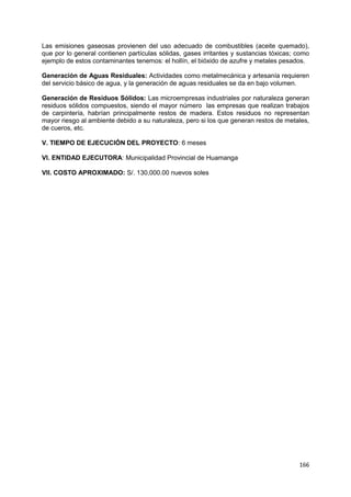 166
Las emisiones gaseosas provienen del uso adecuado de combustibles (aceite quemado),
que por lo general contienen partículas sólidas, gases irritantes y sustancias tóxicas; como
ejemplo de estos contaminantes tenemos: el hollín, el bióxido de azufre y metales pesados.
Generación de Aguas Residuales: Actividades como metalmecánica y artesanía requieren
del servicio básico de agua, y la generación de aguas residuales se da en bajo volumen.
Generación de Residuos Sólidos: Las microempresas industriales por naturaleza generan
residuos sólidos compuestos, siendo el mayor número las empresas que realizan trabajos
de carpintería, habrían principalmente restos de madera. Estos residuos no representan
mayor riesgo al ambiente debido a su naturaleza, pero si los que generan restos de metales,
de cueros, etc.
V. TIEMPO DE EJECUCIÓN DEL PROYECTO: 6 meses
VI. ENTIDAD EJECUTORA: Municipalidad Provincial de Huamanga
VII. COSTO APROXIMADO: S/. 130,000.00 nuevos soles
 