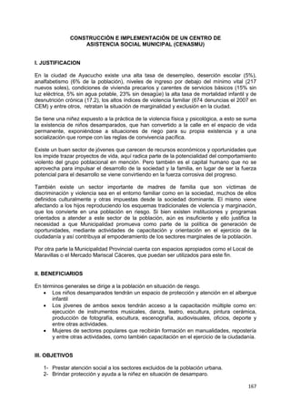 167
CONSTRUCCIÓN E IMPLEMENTACIÓN DE UN CENTRO DE
ASISTENCIA SOCIAL MUNICIPAL (CENASMU)
I. JUSTIFICACION
En la ciudad de Ayacucho existe una alta tasa de desempleo, deserción escolar (5%),
analfabetismo (6% de la población), niveles de ingreso por debajo del mínimo vital (217
nuevos soles), condiciones de vivienda precarios y carentes de servicios básicos (15% sin
luz eléctrica, 5% sin agua potable, 23% sin desagüe) la alta tasa de mortalidad infantil y de
desnutrición crónica (17.2), los altos índices de violencia familiar (674 denuncias el 2007 en
CEM) y entre otros, retratan la situación de marginalidad y exclusión en la ciudad.
Se tiene una niñez expuesto a la práctica de la violencia física y psicológica, a esto se suma
la existencia de niños desamparados, que han convertido a la calle en el espacio de vida
permanente, exponiéndose a situaciones de riego para su propia existencia y a una
socialización que rompe con las reglas de convivencia pacífica.
Existe un buen sector de jóvenes que carecen de recursos económicos y oportunidades que
los impide trazar proyectos de vida, aquí radica parte de la potencialidad del comportamiento
violento del grupo poblacional en mención. Pero también es el capital humano que no se
aprovecha para impulsar el desarrollo de la sociedad y la familia, en lugar de ser la fuerza
potencial para el desarrollo se viene convirtiendo en la fuerza corrosiva del progreso.
También existe un sector importante de madres de familia que son víctimas de
discriminación y violencia sea en el entorno familiar como en la sociedad, muchos de ellos
definidos culturalmente y otras impuestas desde la sociedad dominante. El mismo viene
afectando a los hijos reproduciendo los esquemas tradicionales de violencia y marginación,
que los convierte en una población en riesgo. Si bien existen instituciones y programas
orientados a atender a este sector de la población, aún es insuficiente y ello justifica la
necesidad a que Municipalidad promueva como parte de la política de generación de
oportunidades, mediante actividades de capacitación y orientación en el ejercicio de la
ciudadanía y así contribuya al empoderamiento de los sectores marginales de la población.
Por otra parte la Municipalidad Provincial cuenta con espacios apropiados como el Local de
Maravillas o el Mercado Mariscal Cáceres, que puedan ser utilizados para este fin.
II. BENEFICIARIOS
En términos generales se dirige a la población en situación de riesgo.
 Los niños desamparados tendrán un espacio de protección y atención en el albergue
infantil
 Los jóvenes de ambos sexos tendrán acceso a la capacitación múltiple como en:
ejecución de instrumentos musicales, danza, teatro, escultura, pintura cerámica,
producción de fotografía, escultura, escenografía, audiovisuales, oficios, deporte y
entre otras actividades.
 Mujeres de sectores populares que recibirán formación en manualidades, repostería
y entre otras actividades, como también capacitación en el ejercicio de la ciudadanía.
III. OBJETIVOS
1- Prestar atención social a los sectores excluidos de la población urbana.
2- Brindar protección y ayuda a la niñez en situación de desamparo.
 