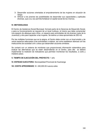 168
3- Desarrollar acciones orientadas al empoderamiento de las mujeres en situación de
riesgo.
4- Ofrecer a los jóvenes las posibilidades de desarrollar sus capacidades y aptitudes
diversas, que a su vez permita fortalecer el capital social de los mismos.
IV. METODOLOGIA
El Centro de Asistencia Social Municipal, formará parte de la Gerencia de Desarrollo Social,
y para su funcionamiento se requiere de un local multiuso, el mismo que debe comprender
una espacio de albergue para niños, un espacio para actividades de los jóvenes (casa de la
Juventud) y otra para capacitar a las mujeres. Se estima un área aproximada de 200 m2.
Por las múltiples funciones que se le asigna, el Centro debe contar con un local amplio y de
varios espacios adecuados a las actividades a realizar, así como establecer alianzas con las
instituciones de sociedad civil u otras que desarrollan acciones similares.
Se contará con un sistema de monitoreo que proporcionará información sistemática para
evaluar las alternativas que se están desarrollando en el Centro, para ello se deberá
implementar la medición de indicadores que permitan monitorear los resultados, a corto y
mediano plazo.
V. TIEMPO DE EJECUCIÓN DEL PROYECTO: 1 año
VI. ENTIDAD EJECUTORA: Municipalidad Provincial de Huamanga
VII. COSTO APROXIMADO: S/. 240,000.00 nuevos soles
 