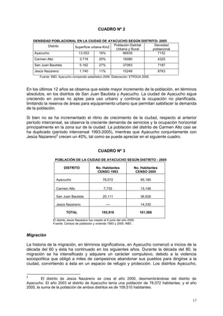 17
CUADRO Nº 2
DENSIDAD POBLACIONAL EN LA CIUDAD DE AYACUCHO SEGÚN DISTRITO- 2005
Distrito Superficie urbana Km2
Población Distrital
Urbana y Rural
Densidad
poblacional
Ayacucho 13.553 16% 96939 7152
Carmen Alto 3.718 20% 16080 4325
San Juan Bautista 5.162 27% 37083 7187
Jesús Nazareno 1.740 11% 15248 8763
Fuente: INEI. Ayacucho compendio estadístico 2006. Elaboración: ETPDUA 2008.
En los últimos 12 años se observa que existe mayor incremento de la población, en términos
absolutos, en los distritos de San Juan Bautista y Ayacucho. La ciudad de Ayacucho sigue
creciendo en zonas no aptas para uso urbano y continúa la ocupación no planificada,
limitando la reserva de áreas para equipamiento urbano que permitan satisfacer la demanda
de la población.
Si bien no se ha incrementado el ritmo de crecimiento de la ciudad, respecto al anterior
período intercensal, se observa la creciente demanda de servicios y la ocupación horizontal
principalmente en la zona sur de la ciudad. La población del distrito de Carmen Alto casi se
ha duplicado (período intercensal 1993-2005), mientras que Ayacucho conjuntamente con
Jesús Nazareno5
crecen un 40%, tal como se puede apreciar en el siguiente cuadro.
CUADRO Nº 3
POBLACIÓN DE LA CIUDAD DE AYACUCHO SEGÚN DISTRITO - 2005
DISTRITO No. Habitantes
CENSO 1993
No. Habitantes
CENSO 2005
Ayacucho 78,072 95,180
Carmen Alto 7,735 15,148
San Juan Bautista 20,111 36,928
Jesús Nazareno ---- 14,330
TOTAL 105,918 161,586
El distrito Jesús Nazareno fue creado el 6 junio del año 2000.
Fuente: Censos de población y vivienda 1993 y 2005. INEI.
Migración
La historia de la migración, en términos significativos, en Ayacucho comenzó a inicios de la
década del 60 y ésta ha continuado en los siguientes años. Durante la década del 80, la
migración se ha intensificado y adquiere un carácter compulsivo, debido a la violencia
sociopolítica que obligó a miles de campesinos abandonar sus pueblos para dirigirse a la
ciudad, convirtiendo a ésta en un espacio de refugio y protección. Los distritos Ayacucho,
5
El distrito de Jesús Nazareno se crea el año 2000, desmembrándose del distrito de
Ayacucho. El año 2003 el distrito de Ayacucho tenía una población de 78,072 habitantes; y el año
2005, la suma de la población de ambos distritos es de 109,510 habitantes.
 