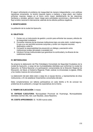 170
El seguir enfrentando el problema de inseguridad de manera independiente y con políticas
represivas únicamente, no tendrá mayores logros a mediano y largo plazo, eso implica
enfrentar mayores riesgos en el futuro como mayor debilitamiento de las relaciones
familiares y sociales, generar mayor riesgo para actividades económicas y disminución del
flujo turístico nacional e internacional, además de los efectos políticos negativos.
II. BENEFICIARIOS
La población de la ciudad de Ayacucho
III. OBJETIVOS
1. Contar con un instrumento de gestión y acción para enfrentar las causas y efectos de
la inseguridad ciudadana.
2. Concertar misiones de las diversas instituciones bajo una sola visión: ciudad segura,
lo que a su vez permitirá acciones conjuntas y contar con mayores recursos
destinados a este fin.
3. Compartir la responsabilidad de prevención en diálogo y asociación entre
instituciones locales del estado y sociedad civil.
4. Introducir formas institucionales que garanticen la continuidad y la eficacia de las
coaliciones locales.
IV. METODOLOGIA
Se propone la elaboración del Plan Estratégico Concertado de Seguridad Ciudadana de la
ciudad de Ayacucho, a cargo de las municipalidades distritales que conforman la ciudad de
Ayacucho, la Policía Nacional y la participación comprometida de la Dirección Regional de
Educación, de Salud, el Gobierno Regional, Poder Judicial, la Universidad, la Iglesia, ONGs
y los medios masivos de comunicación.
La elaboración del plan debe estar a cargo de un equipo técnico, y representantes de otras
instituciones, a fin de establecer lineamientos concertados del plan.
Debe complementarse con talleres participativos en cada distrito a fin de conocer los
problemas de la población y recoger las expectativas de la misma.
V. TIEMPO DE EJECUCIÓN: 3 meses
VI. ENTIDAD EJECUTORA: Municipalidad Provincial de Huamanga, Municipalidades
distritales Carmen Alto, San Juan Bautista, Jesús Nazareno.
VII. COSTO APROXIMADO: S/. 16,000 nuevos soles
 