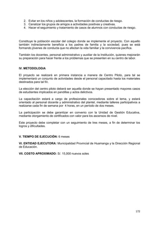 172
2. Evitar en los niños y adolescentes, la formación de conductas de riesgo.
3. Canalizar los grupos de amigos a actividades positivas y creativas.
4. Hacer el seguimiento y tratamiento de casos de alumnos con conductas de riesgo.
Constituye la población escolar del colegio donde se implemente el proyecto. Con aquello
también indirectamente beneficia a los padres de familia y la sociedad, pues se está
formando jóvenes de conducta que no afectan la vida familiar y la convivencia pacífica.
También los docentes, personal administrativo y auxiliar de la Institución, quienes mejorarán
su preparación para hacer frente a los problemas que se presenten en su centro de labor.
IV. METODOLOGIA
El proyecto se realizará en primera instancia a manera de Centro Piloto, para tal se
implementará un conjunto de actividades desde el personal capacitado hasta los materiales
destinados para tal fin.
La elección del centro piloto deberá ser aquella donde se hayan presentado mayores casos
de estudiantes implicados en pandillas y actos delictivos.
La capacitación estará a cargo de profesionales conocedoras sobre el tema, y estará
orientado al personal docente y administrativo del plantel, mediante talleres participativos a
realizarse cada fin de semana por 4 horas, en un período de dos meses.
La participación se debe garantizar en convenio con la Unidad de Gestión Educativa,
mediante otorgamiento de certificados con valor para los ascensos de nivel.
Este proyecto debe completar con un seguimiento de tres meses, a fin de determinar los
logros y dificultades.
V. TIEMPO DE EJECUCIÓN: 6 meses
VI. ENTIDAD EJECUTORA: Municipalidad Provincial de Huamanga y la Dirección Regional
de Educación.
VII. COSTO APROXIMADO: S/. 15,000 nuevos soles
 