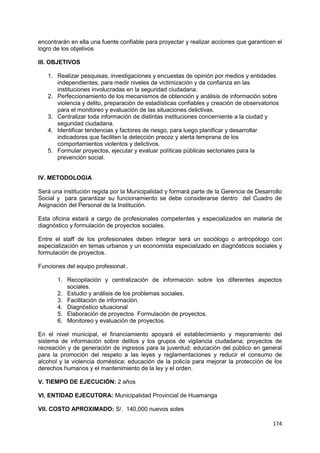 174
encontrarán en ella una fuente confiable para proyectar y realizar acciones que garanticen el
logro de los objetivos
III. OBJETIVOS
1. Realizar pesquisas, investigaciones y encuestas de opinión por medios y entidades
independientes, para medir niveles de victimización y de confianza en las
instituciones involucradas en la seguridad ciudadana.
2. Perfeccionamiento de los mecanismos de obtención y análisis de información sobre
violencia y delito, preparación de estadísticas confiables y creación de observatorios
para el monitoreo y evaluación de las situaciones delictivas.
3. Centralizar toda información de distintas instituciones concerniente a la ciudad y
seguridad ciudadana.
4. Identificar tendencias y factores de riesgo, para luego planificar y desarrollar
indicadores que faciliten la detección precoz y alerta temprana de los
comportamientos violentos y delictivos.
5. Formular proyectos, ejecutar y evaluar políticas públicas sectoriales para la
prevención social.
IV. METODOLOGIA
Será una institución regida por la Municipalidad y formará parte de la Gerencia de Desarrollo
Social y para garantizar su funcionamiento se debe considerarse dentro del Cuadro de
Asignación del Personal de la Institución.
Esta oficina estará a cargo de profesionales competentes y especializados en materia de
diagnóstico y formulación de proyectos sociales.
Entre el staff de los profesionales deben integrar será un sociólogo o antropólogo con
especialización en temas urbanos y un economista especializado en diagnósticos sociales y
formulación de proyectos.
Funciones del equipo profesional:.
1. Recopilación y centralización de información sobre los diferentes aspectos
sociales.
2. Estudio y análisis de los problemas sociales.
3. Facilitación de información.
4. Diagnóstico situacional
5. Elaboración de proyectos Formulación de proyectos.
6. Monitoreo y evaluación de proyectos.
En el nivel municipal, el financiamiento apoyará el establecimiento y mejoramiento del
sistema de información sobre delitos y los grupos de vigilancia ciudadana; proyectos de
recreación y de generación de ingresos para la juventud; educación del público en general
para la promoción del respeto a las leyes y reglamentaciones y reducir el consumo de
alcohol y la violencia doméstica; educación de la policía para mejorar la protección de los
derechos humanos y el mantenimiento de la ley y el orden.
V. TIEMPO DE EJECUCIÓN: 2 años
VI. ENTIDAD EJECUTORA: Municipalidad Provincial de Huamanga
VII. COSTO APROXIMADO: S/. 140,000 nuevos soles
 