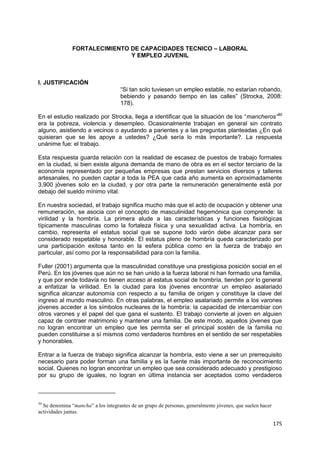 175
FORTALECIMIENTO DE CAPACIDADES TECNICO – LABORAL
Y EMPLEO JUVENIL
I. JUSTIFICACIÓN
“Si tan solo tuviesen un empleo estable, no estarían robando,
bebiendo y pasando tiempo en las calles” (Strocka, 2008:
178).
En el estudio realizado por Strocka, llega a identificar que la situación de los “mancheros”50
era la pobreza, violencia y desempleo. Ocasionalmente trabajan en general sin contrato
alguno, asistiendo a vecinos o ayudando a parientes y a las preguntas planteadas ¿En qué
quisieran que se les apoye a ustedes? ¿Qué sería lo más importante?. La respuesta
unánime fue: el trabajo.
Esta respuesta guarda relación con la realidad de escasez de puestos de trabajo formales
en la ciudad, si bien existe alguna demanda de mano de obra es en el sector terciario de la
economía representado por pequeñas empresas que prestan servicios diversos y talleres
artesanales, no pueden captar a toda la PEA que cada año aumenta en aproximadamente
3,900 jóvenes solo en la ciudad, y por otra parte la remuneración generalmente está por
debajo del sueldo mínimo vital.
En nuestra sociedad, el trabajo significa mucho más que el acto de ocupación y obtener una
remuneración, se asocia con el concepto de masculinidad hegemónica que comprende: la
virilidad y la hombría. La primera alude a las características y funciones fisiológicas
típicamente masculinas como la fortaleza física y una sexualidad activa. La hombría, en
cambio, representa el estatus social que se supone todo varón debe alcanzar para ser
considerado respetable y honorable. El estatus pleno de hombría queda caracterizado por
una participación exitosa tanto en la esfera pública como en la fuerza de trabajo en
particular, así como por la responsabilidad para con la familia.
Fuller (2001) argumenta que la masculinidad constituye una prestigiosa posición social en el
Perú. En los jóvenes que aún no se han unido a la fuerza laboral ni han formado una familia,
y que por ende todavía no tienen acceso al estatus social de hombría, tienden por lo general
a enfatizar la virilidad. En la ciudad para los jóvenes encontrar un empleo asalariado
significa alcanzar autonomía con respecto a su familia de origen y constituye la clave del
ingreso al mundo masculino. En otras palabras, el empleo asalariado permite a los varones
jóvenes acceder a los símbolos nucleares de la hombría: la capacidad de intercambiar con
otros varones y el papel del que gana el sustento. El trabajo convierte al joven en alguien
capaz de contraer matrimonio y mantener una familia. De este modo, aquellos jóvenes que
no logran encontrar un empleo que les permita ser el principal sostén de la familia no
pueden constituirse a sí mismos como verdaderos hombres en el sentido de ser respetables
y honorables.
Entrar a la fuerza de trabajo significa alcanzar la hombría, esto viene a ser un prerrequisito
necesario para poder forman una familia y es la fuente más importante de reconocimiento
social. Quienes no logran encontrar un empleo que sea considerado adecuado y prestigioso
por su grupo de iguales, no logran en última instancia ser aceptados como verdaderos
50
Se denomina “mancha” a los integrantes de un grupo de personas, generalmente jóvenes, que suelen hacer
actividades juntas.
 