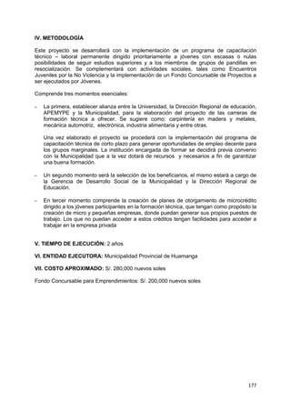 177
IV. METODOLOGÍA
Este proyecto se desarrollará con la implementación de un programa de capacitación
técnico – laboral permanente dirigido prioritariamente a jóvenes con escasas o nulas
posibilidades de seguir estudios superiores y a los miembros de grupos de pandillas en
resocialización. Se complementará con actividades sociales, tales como Encuentros
Juveniles por la No Violencia y la implementación de un Fondo Concursable de Proyectos a
ser ejecutados por Jóvenes.
Comprende tres momentos esenciales:
– La primera, establecer alianza entre la Universidad, la Dirección Regional de educación,
APEMYPE y la Municipalidad, para la elaboración del proyecto de las carreras de
formación técnica a ofrecer. Se sugiere como: carpintería en madera y metales,
mecánica automotriz, electrónica, industria alimentaria y entre otras.
Una vez elaborado el proyecto se procederá con la implementación del programa de
capacitación técnica de corto plazo para generar oportunidades de empleo decente para
los grupos marginales. La institución encargada de formar se decidirá previa convenio
con la Municipalidad que a la vez dotará de recursos y necesarios a fin de garantizar
una buena formación.
– Un segundo momento será la selección de los beneficiarios, el mismo estará a cargo de
la Gerencia de Desarrollo Social de la Municipalidad y la Dirección Regional de
Educación.
– En tercer momento comprende la creación de planes de otorgamiento de microcrédito
dirigido a los jóvenes participantes en la formación técnica, que tengan como propósito la
creación de micro y pequeñas empresas, donde puedan generar sus propios puestos de
trabajo. Los que no puedan acceder a estos créditos tengan facilidades para acceder a
trabajar en la empresa privada
V. TIEMPO DE EJECUCIÓN: 2 años
VI. ENTIDAD EJECUTORA: Municipalidad Provincial de Huamanga
VII. COSTO APROXIMADO: S/. 280,000 nuevos soles
Fondo Concursable para Emprendimientos: S/. 200,000 nuevos soles
 