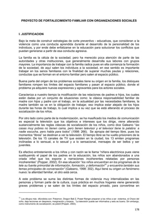 178
PROYECTO DE FORTALECIMIENTO FAMILIAR CON ORGANIZACIONES SOCIALES
I. JUSTIFICACION
Bajo la meta de construir estrategias de corte preventivo - educativas, que consideran a la
violencia como una conducta aprendida durante el desarrollo de la personalidad de los
individuos, y por ende debe enfatizarse en la educación para solucionar los conflictos que
puedan generarse a partir de esa conducta agresiva.
La familia es la célula de la sociedad, pero ha merecido poca atención de parte de las
autoridades y otras instituciones, que generalmente desarrolla sus labores con grupos
mayores. La importancia de trabajar con la familia radica pues en ella comienza la formación
de la sociedad, de aquí salen los individuos a la sociedad, en ese sentido es importante
trabajar en los senos familiares con la finalidad de superar muchas pautas y relaciones,
conductas que se forman en el entorno familiar pero salen al espacio público.
Buena parte del origen de los problemas sociales tiene su origen en la familia, los disloques
familiares rompen los límites del espacio familiares y pasan al espacio público, donde el
problema ya adquiere nuevas expresiones y agravantes para los actores sociales.
Caracteriza a nuestro tiempo la modificación de las relaciones de padres e hijos, los cuales
están dadas por un conjunto de situaciones como: la clásica responsabilidad familiar de
madre con hijos y padre con el trabajo, en la actualidad por las necesidades familiares, la
madre también se ve en la obligación de trabajar, eso implica estar alejado de los hijos
durante las horas de trabajo, lo cual implica a su vez que se está alterando el proceso de
socialización de los niños.
Por otro lado como parte de la modernización, se ha masificado los medios de comunicación
es especial la televisión que los objetivos e intereses que los dirige, viene alterando
sustancialmente las reglas clásicas de socialización de los niños, como dice Galeano “las
casas muy pobres no tienen cama, pero tienen televisor y el televisor tiene la palabra: a
nadie escucha, pero habla para todos” (1998: 266). Se apropia del tiempo libre, pues los
momentos “libres” se destinan a ver la televisión. El tiempo libre se ha vuelto prisionero de la
televisión. De los 15 canales de TV que existen en la ciudad, los 13 emiten programas
inclinadas a lo sensual, a lo sexual y a lo sensacional, mensajes de ser bellos y ser
juveniles.
Es efectivo entreteniendo a los niños y con razón se le llama “niñera electrónica pues viene
sustituyendo el papel de los padres en la educación, los niños son abandonados a una
criada infiel que los expone a narraciones incoherentes relatadas por personas
incoherentes” (Popper, 2002). En esa situación “los niños encuentran en los programas de la
tele su fuente primordial de información, formación, y deformación51
y encuentra también sus
temas principales de conversación” (Galeano, 1998: 302). Aquí tiene su origen un fenómeno
nuevo: la alteridad familiar, el otro está cerca.
A este problema se suma las distintas formas de violencia muy internalizadas en las
personas y forman parte de la cultura, cuya práctica en muchos hogares viene generando
graves problemas y se salen de los límites del espacio privado, para convertirse en
51
Los dibujos más difundidos son: Pokemon, Dragon Ball Z, Power Ranger preparan a los niños a ser violentos, el Chavo del
ocho, deja lecciones en desprecio, marginación y torpeza. “La televisión puede ser informativa y esto es bueno. Sin embargo,
como instrumento de socialización, es pobre”(Popper, 2002).
 