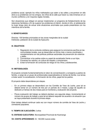 179
problema social, ejemplo los niños maltratados que salen a las calles y encuentran en ella
alivio a su problemas con los amigos, los niños de la calle que hacen su vida inmersos en un
mundo conflictivo y sin mayores reglas morales.
Son situaciones que obligan en pensar implementar un programa de fortalecimiento de las
relaciones familiares a fin de superar los problemas al interior, donde el niño, el adolescente
la mujer tenga claro de actuar ante situaciones anormales que pueda presentarse con los
miembros de la familia.
II. BENEFICIARIOS
Directos: 100 familias priorizadas en las zonas marginales de la ciudad
Indirectos: población de la ciudad de Ayacucho
III. OBJETIVOS
1. Regulación de la conducta cotidiana para asegurar la convivencia pacífica en las
comunidades locales, que se desarrollan en forma más o menos coordinada y
complementaria con las políticas públicas sectoriales de prevención de violencia
y delito.
2. Concientizar a los padres sobre su papel de socializador frente a sus hijos.
3. Fomentar los valores y la cultura de respeto y comprensión.
4. Evitar la formación de conductas de riesgo en los niños y adolescentes.
IV. METODOLOGÍA
El proyecto consiste fundamentalmente en labor de concientización y consejería a padres de
familia, a cargo de un grupo de profesionales especializados en temas de familia. Los temas
a tratar serán: la socialización, la formación de los niños, papel de los padres.
El proyecto debe desarrollarse por etapas.
– En un primera etapa se desarrollará con los Comités de Vaso de Leche, para tal se
deberá tomar en un número de tres por un periodo de 3 meses. Luego de aquello se
dedicará un tiempo de dos meses para el monitoreo y evaluación del proyecto.
– Previa evaluación del trabajo se deberá plantear una segunda etapa, incrementando el
número de grupos de trabajo y para tal se deberá reajustar de acuerdo a la situación que
se haya presentado durante la primera etapa.
Este trabajo deberá continuar cada vez con mayor número de comités de Vaso de Leche y
comedores populares.
V. TIEMPO DE EJECUCIÓN: 2 años
VI. ENTIDAD EJECUTORA: Municipalidad Provincial de Huamanga
VII. COSTO APROXIMADO: S/. 140,000 nuevos soles
 