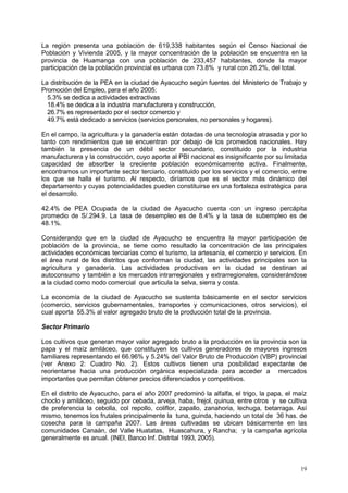 19
La región presenta una población de 619,338 habitantes según el Censo Nacional de
Población y Vivienda 2005, y la mayor concentración de la población se encuentra en la
provincia de Huamanga con una población de 233,457 habitantes, donde la mayor
participación de la población provincial es urbana con 73.8% y rural con 26.2%, del total.
La distribución de la PEA en la ciudad de Ayacucho según fuentes del Ministerio de Trabajo y
Promoción del Empleo, para el año 2005:
5.3% se dedica a actividades extractivas
18.4% se dedica a la industria manufacturera y construcción,
26.7% es representado por el sector comercio y
49.7% está dedicado a servicios (servicios personales, no personales y hogares).
En el campo, la agricultura y la ganadería están dotadas de una tecnología atrasada y por lo
tanto con rendimientos que se encuentran por debajo de los promedios nacionales. Hay
también la presencia de un débil sector secundario, constituido por la industria
manufacturera y la construcción, cuyo aporte al PBI nacional es insignificante por su limitada
capacidad de absorber la creciente población económicamente activa. Finalmente,
encontramos un importante sector terciario, constituido por los servicios y el comercio, entre
los que se halla el turismo. Al respecto, diríamos que es el sector más dinámico del
departamento y cuyas potencialidades pueden constituirse en una fortaleza estratégica para
el desarrollo.
42.4% de PEA Ocupada de la ciudad de Ayacucho cuenta con un ingreso percápita
promedio de S/.294.9. La tasa de desempleo es de 8.4% y la tasa de subempleo es de
48.1%.
Considerando que en la ciudad de Ayacucho se encuentra la mayor participación de
población de la provincia, se tiene como resultado la concentración de las principales
actividades económicas terciarias como el turismo, la artesanía, el comercio y servicios. En
el área rural de los distritos que conforman la ciudad, las actividades principales son la
agricultura y ganadería. Las actividades productivas en la ciudad se destinan al
autoconsumo y también a los mercados intrarregionales y extrarregionales, considerándose
a la ciudad como nodo comercial que articula la selva, sierra y costa.
La economía de la ciudad de Ayacucho se sustenta básicamente en el sector servicios
(comercio, servicios gubernamentales, transportes y comunicaciones, otros servicios), el
cual aporta 55.3% al valor agregado bruto de la producción total de la provincia.
Sector Primario
Los cultivos que generan mayor valor agregado bruto a la producción en la provincia son la
papa y el maíz amiláceo, que constituyen los cultivos generadores de mayores ingresos
familiares representando el 66.96% y 5.24% del Valor Bruto de Producción (VBP) provincial
(ver Anexo 2: Cuadro No. 2). Estos cultivos tienen una posibilidad expectante de
reorientarse hacia una producción orgánica especializada para acceder a mercados
importantes que permitan obtener precios diferenciados y competitivos.
En el distrito de Ayacucho, para el año 2007 predominó la alfalfa, el trigo, la papa, el maíz
choclo y amiláceo, seguido por cebada, arveja, haba, frejol, quinua, entre otros y se cultiva
de preferencia la cebolla, col repollo, coliflor, zapallo, zanahoria, lechuga, betarraga. Así
mismo, tenemos los frutales principalmente la tuna, guinda, haciendo un total de 36 has. de
cosecha para la campaña 2007. Las áreas cultivadas se ubican básicamente en las
comunidades Canaán, del Valle Huatatas, Huascahura, y Rancha; y la campaña agrícola
generalmente es anual. (INEI, Banco Inf. Distrital 1993, 2005).
 