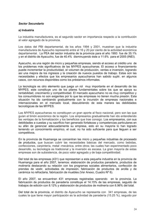 24
Sector Secundario
a) Industria
La industria manufacturera, es el segundo sector en importancia respecto a la contribución
al valor agregado de la provincia.
Los datos del PBI departamental, de los años 1994 y 2001, muestran que la industria
manufacturera de Ayacucho representó entre el 16 y 20 por ciento de la actividad económica
departamental. La PEA del sector industria de la provincia para el año 1993 fue de 35.1%
y en el distrito de Ayacucho, fue de 40.4% disminuyendo éste a 11.6% para el 2005 (INEI).
Ayacucho, es una región de micro y pequeñas empresas, siendo el acceso al crédito uno de
los problemas más significativos de las MYPES ayacuchanas. El acceso a financiamiento
puede incrementar la productividad, el volumen de producción, ventas e inversión, logrando
así una mejora de los ingresos y la creación de nuevos puestos de trabajo. Estas son las
necesidades y efectos que los empresarios ayacuchanos han sabido suplir, en algunos
casos, con recursos disponibles como los préstamos informales.
La tecnología es otro elemento que juega un rol muy importante en el desarrollo de las
MYPES, este constituye uno de los pilares fundamentales sobre los que se apoya su
rentabilidad, crecimiento y competitividad. El mercado ayacuchano no es muy competitivo y
los consumidores no son exigentes por lo que las empresas no tienen mucha presión. Esta
situación ha ido cambiando gradualmente con la incursión de empresas nacionales e
internacionales en el mercado local, descubriendo de esta manera las debilidades
tecnológicas de las MYPES.
Las MYPES ayacuchanas no constituyen un gran aporte al fisco nacional, pero son las que
guían el timón económico de la región. Los empresarios gradualmente han ido entendiendo
las ventajas de la formalización y los beneficios que trae consigo. Los empresarios, con sus
debilidades a cuestas y su sacrificio han generado fortalezas y competencias particulares en
su afán de gerenciar adecuadamente su empresa, esto en su mayoría lo han logrado
teniendo un conocimiento empírico, el cual, no ha sido suficiente para que lleguen a ser
competitivos.
En la provincia de Huamanga se concentran las micro y pequeñas industrias de procesado
de productos, que buscan cubrir las necesidades básicas del mercado, como bebidas,
confecciones, carpintería, metal -mecánica, entre otros; las cuales han experimentado poco
desarrollo, su tecnología es tradicional y la inversión es escasa. La gran mayoría de estas
empresas son de subsistencia, de poco valor agregado y de baja competitividad.
Del total de las empresas (431) que representan a esta pequeña industria en la provincia de
Huamanga para el año 2007, tenemos: elaboración de productos panadería, productos de
molinería destacando su relación con los programas sociales alimentarios, confección de
prendas de vestir, actividades de impresión, fabricación de productos de arcilla y de
cerámica no refractaria, fabricación de muebles (Ver Anexo, Cuadro Nº 8).
El año 2007, se encuentran 431 empresas registradas operando en la provincia. La
fabricación de productos de panadería constituye el 14.15% de las empresas, seguido de
trabajos de edición con 8.12% y elaboración de productos de molinería con 6.96% del total.
Del total de la provincia, el distrito de Ayacucho se representa con 341 empresas, de las
cuales la que tiene mayor participación es la actividad de panadería (15.25 %), seguido por
 