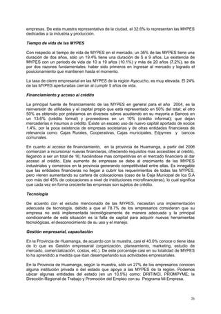 26
empresas. De esta muestra representativa de la ciudad, el 32.6% lo representan las MYPES
dedicadas a la industria y producción.
Tiempo de vida de las MYPES
Con respecto al tiempo de vida de MYPES en el mercado, un 36% de las MYPES tiene una
duración de dos años, sólo un 19.4% tiene una duración de 5 a 9 años. La existencia de
MYPES con un periodo de vida de 10 a 19 años (10.1%) y más de 20 años (7.2%), se da
por dos razones fundamentales: haber sido primeros en ingresar al mercado y logrado el
posicionamiento que mantienen hasta el momento.
La tasa de cierre empresarial en las MYPES de la región Ayacucho, es muy elevada. El 24%
de las MYPES aperturadas cierran al cumplir 5 años de vida.
Financiamiento y acceso al crédito
La principal fuente de financiamiento de las MYPES en general para el año 2004, es la
reinversión de utilidades y el capital propio que está representado en 50% del total; el otro
50% es obtenido por préstamos en diversos rubros acudiendo en su mayoría a Bancos en
un 13.6% (crédito formal) y proveedores en un 10% (crédito informal); que dejan
mercaderías e insumos a crédito. Existe un escaso uso de nuevo capital aportado de socios
1.4%, por la poca existencia de empresas societarias y de otras entidades financieras de
relevancia como: Cajas Rurales, Cooperativas, Cajas municipales, Edpymes y bancos
comunales.
En cuanto al acceso de financiamiento, en la provincia de Huamanga, a partir del 2006
comienzan a incursionar nuevas financieras, ofreciendo requisitos mas accesibles al crédito,
llegando a ser un total de 16; haciéndose mas competitivas en el mercado financiero al dar
acceso al crédito. Este aumento de empresas se debe al crecimiento de las MYPES
industriales y comercios en la provincia generando competitividad entre ellas. Es innegable
que las entidades financieras no llegan a cubrir los requerimientos de todas las MYPES,
pero vienen aumentando su cartera de colocaciones (caso de la Caja Municipal de Ica S.A
con más del 45% de colocaciones a nivel de instituciones microfinancieras), lo cual significa
que cada vez en forma creciente las empresas son sujetos de crédito.
Tecnología
De acuerdo con el estudio mencionado de las MYPES, necesitan una implementación
adecuada de tecnología, debido a que el 78.7% de los empresarios consideran que su
empresa no está implementada tecnológicamente de manera adecuada y la principal
condicionante de esta situación es la falta de capital para adquirir nuevas herramientas
tecnológicas, el desconocimiento de su uso y el manejo.
Gestión empresarial, capacitación
En la Provincia de Huamanga, de acuerdo con la muestra, casi el 43.0% conoce o tiene idea
de lo que es Gestión empresarial (organización, planeamiento, marketing, estudio de
mercado, comercialización, costos, etc.). De este porcentaje casi en su totalidad de MYPES
lo ha aprendido a medida que iban desempeñando sus actividades empresariales.
En la Provincia de Huamanga, según la muestra, sólo un 27% de los empresarios conocen
alguna institución privada o del estado que apoya a las MYPES de la región. Podemos
ubicar algunas entidades del estado (en un 10.5%) como: DRITINCI, PROMPYME; la
Dirección Regional de Trabajo y Promoción del Empleo con su Programa Mi Empresa.
 