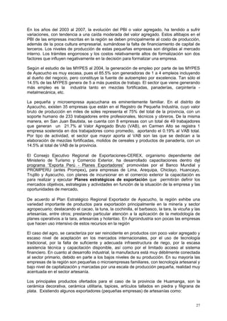 27
En los años del 2003 al 2007, la evolución del PBI o valor agregado, ha tendido a sufrir
variaciones, con tendencia a una caída moderada del valor agregado. Estos altibajos en el
PBI de las empresas inscritas en la región se deben principalmente al costo de producción,
además de la poca cultura empresarial, sumándose la falta de financiamiento de capital de
terceros. Los niveles de producción de estas pequeñas empresas son dirigidas al mercado
interno. Los trámites engorrosos y los costos relativamente altos de formalización son dos
factores que influyen negativamente en la decisión para formalizar una empresa.
Según el estudio de las MYPES al 2004, la generación de empleo por parte de las MYPES
de Ayacucho es muy escasa, pues el 85.5% son generadoras de 1 a 4 empleos incluyendo
al dueño del negocio, pero constituye la fuente de autoempleo por excelencia. Tan sólo el
14.5% de las MYPES genera de 5 a más puestos de trabajo. El sector que viene generando
más empleo es la industria tanto en mezclas fortificadas, panaderías, carpintería -
metalmecánica, etc.
La pequeña y microempresa ayacuchana es eminentemente familiar. En el distrito de
Ayacucho, existen 35 empresas que están en el Registro de Pequeña Industria, cuyo valor
bruto de producción en miles de soles representa el 75% del total de la provincia, con un
soporte humano de 233 trabajadores entre profesionales, técnicos y obreros. De la misma
manera, en San Juan Bautista, se cuenta con 8 empresas con un total de 49 trabajadores
que generan un 21.7% al Valor Agregado Bruto (VAB), en Carmen Alto se registra 1
empresa sostenida en dos trabajadores como promedio, aportando el 0.19% al VAB total.
Por tipo de actividad, el sector que mayor aporta al VAB son las que se dedican a la
elaboración de mezclas fortificadas, molidos de cereales y productos de panadería, con un
14.5% al total de VAB de la provincia.
El Consejo Ejecutivo Regional de Exportaciones-CEREX, organismo dependiente del
Ministerio de Turismo y Comercio Exterior, ha desarrollado capacitaciones dentro del
programa “Exporta Perú - Planes Exportadores” promovidas por el Banco Mundial y
PROMPERU (antes Prompex), para empresas de Lima, Arequipa, Chiclayo, Huancayo,
Trujillo y Ayacucho, con planes de incursionar en el comercio exterior la capacitación es
para realizar y ejecutar Planes estratégicos de exportación que permitirán definir los
mercados objetivos, estrategias y actividades en función de la situación de la empresa y las
oportunidades de mercado.
De acuerdo al Plan Estratégico Regional Exportador de Ayacucho, la región exhibe una
variedad importante de productos para exportación principalmente en la minería y sector
agropecuario; destacando el cacao, la tuna, la cochinilla, el barbasco, la tara, la vicuña y las
artesanías, entre otros; prestando particular atención a la aplicación de la metodología de
planes operativos a la tara, artesanías y holantao. En Agroindustria son pocas las empresas
que hacen uso intensivo de estos recursos en la región
El caso del agro, se caracteriza por ser reincidente en productos con poco valor agregado y
escaso nivel de aceptación en los mercados internacionales, por el uso de tecnología
tradicional, por la falta de suficiente y adecuada infraestructura de riego, por la escasa
asistencia técnica y capacitación disponible, así como por el limitado acceso al sistema
financiero. En cuanto al desarrollo industrial, la manufactura está muy débilmente conectada
al sector primario, debido en parte a los bajos niveles de su producción. En su mayoría las
empresas de la región son pequeñas o microempresas familiares, con tecnología artesanal y
bajo nivel de capitalización y marcadas por una escala de producción pequeña, realidad muy
acentuada en el sector artesanía.
Los principales productos ofertados para el caso de la provincia de Huamanga, son la
cerámica decorativa, cerámica utilitaria, tapices, artículos tallados en piedra y filigrana de
plata. Existiendo algunos exportadores (pequeñas empresas) de artesanías como:
 
