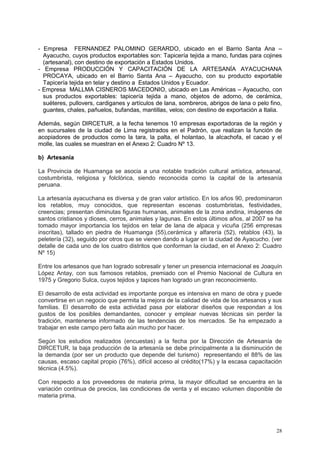 28
- Empresa FERNANDEZ PALOMINO GERARDO, ubicado en el Barrio Santa Ana –
Ayacucho, cuyos productos exportables son: Tapicería tejida a mano, fundas para cojines
(artesanal), con destino de exportación a Estados Unidos.
- Empresa PRODUCCIÓN Y CAPACITACIÓN DE LA ARTESANÍA AYACUCHANA
PROCAYA, ubicado en el Barrio Santa Ana – Ayacucho, con su producto exportable
Tapicería tejida en telar y destino a Estados Unidos y Ecuador.
- Empresa MALLMA CISNEROS MACEDONIO, ubicado en Las Américas – Ayacucho, con
sus productos exportables: tapicería tejida a mano, objetos de adorno, de cerámica,
suéteres, pullovers, cardiganes y artículos de lana, sombreros, abrigos de lana o pelo fino,
guantes, chales, pañuelos, bufandas, mantillas, velos; con destino de exportación a Italia.
Además, según DIRCETUR, a la fecha tenemos 10 empresas exportadoras de la región y
en sucursales de la ciudad de Lima registrados en el Padrón, que realizan la función de
acopiadores de productos como la tara, la palta, el holantao, la alcachofa, el cacao y el
molle, las cuales se muestran en el Anexo 2: Cuadro Nº 13.
b) Artesanía
La Provincia de Huamanga se asocia a una notable tradición cultural artística, artesanal,
costumbrista, religiosa y folclórica, siendo reconocida como la capital de la artesanía
peruana.
La artesanía ayacuchana es diversa y de gran valor artístico. En los años 90, predominaron
los retablos, muy conocidos, que representan escenas costumbristas, festividades,
creencias; presentan diminutas figuras humanas, animales de la zona andina, imágenes de
santos cristianos y dioses, cerros, animales y lagunas. En estos últimos años, al 2007 se ha
tomado mayor importancia los tejidos en telar de lana de alpaca y vicuña (256 empresas
inscritas), tallado en piedra de Huamanga (55),cerámica y alfarería (52), retablos (43), la
peletería (32), seguido por otros que se vienen dando a lugar en la ciudad de Ayacucho. (ver
detalle de cada uno de los cuatro distritos que conforman la ciudad, en el Anexo 2: Cuadro
Nº 15)
Entre los artesanos que han logrado sobresalir y tener un presencia internacional es Joaquín
López Antay, con sus famosos retablos, premiado con el Premio Nacional de Cultura en
1975 y Gregorio Sulca, cuyos tejidos y tapices han logrado un gran reconocimiento.
El desarrollo de esta actividad es importante porque es intensiva en mano de obra y puede
convertirse en un negocio que permita la mejora de la calidad de vida de los artesanos y sus
familias. El desarrollo de esta actividad pasa por elaborar diseños que respondan a los
gustos de los posibles demandantes, conocer y emplear nuevas técnicas sin perder la
tradición, mantenerse informado de las tendencias de los mercados. Se ha empezado a
trabajar en este campo pero falta aún mucho por hacer.
Según los estudios realizados (encuestas) a la fecha por la Dirección de Artesanía de
DIRCETUR, la baja producción de la artesanía se debe principalmente a la disminución de
la demanda (por ser un producto que depende del turismo) representando el 88% de las
causas, escaso capital propio (76%), difícil acceso al crédito(17%) y la escasa capacitación
técnica (4.5%).
Con respecto a los proveedores de materia prima, la mayor dificultad se encuentra en la
variación continua de precios, las condiciones de venta y el escaso volumen disponible de
materia prima.
 