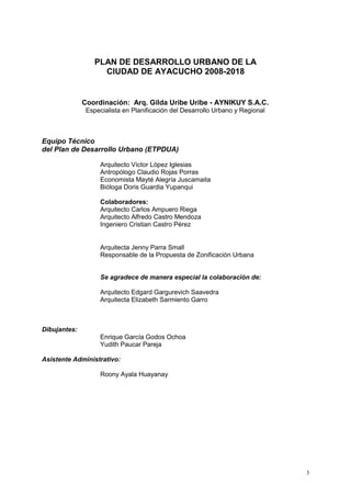 3
PLAN DE DESARROLLO URBANO DE LA
CIUDAD DE AYACUCHO 2008-2018
Coordinación: Arq. Gilda Uribe Uribe - AYNIKUY S.A.C.
Especialista en Planificación del Desarrollo Urbano y Regional
Equipo Técnico
del Plan de Desarrollo Urbano (ETPDUA)
Arquitecto Víctor López Iglesias
Antropólogo Claudio Rojas Porras
Economista Mayté Alegría Juscamaita
Bióloga Doris Guardia Yupanqui
Colaboradores:
Arquitecto Carlos Ampuero Riega
Arquitecto Alfredo Castro Mendoza
Ingeniero Cristian Castro Pérez
Arquitecta Jenny Parra Small
Responsable de la Propuesta de Zonificación Urbana
Se agradece de manera especial la colaboración de:
Arquitecto Edgard Gargurevich Saavedra
Arquitecta Elizabeth Sarmiento Garro
Dibujantes:
Enrique García Godos Ochoa
Yudith Paucar Pareja
Asistente Administrativo:
Roony Ayala Huayanay
 