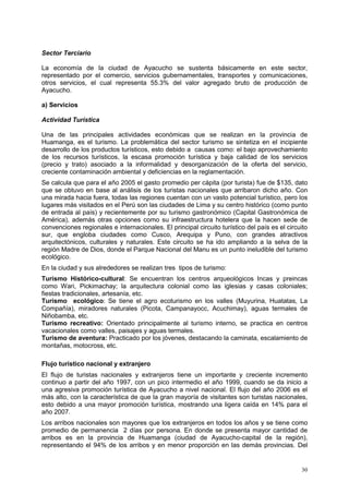 30
Sector Terciario
La economía de la ciudad de Ayacucho se sustenta básicamente en este sector,
representado por el comercio, servicios gubernamentales, transportes y comunicaciones,
otros servicios, el cual representa 55.3% del valor agregado bruto de producción de
Ayacucho.
a) Servicios
Actividad Turística
Una de las principales actividades económicas que se realizan en la provincia de
Huamanga, es el turismo. La problemática del sector turismo se sintetiza en el incipiente
desarrollo de los productos turísticos, esto debido a causas como: el bajo aprovechamiento
de los recursos turísticos, la escasa promoción turística y baja calidad de los servicios
(precio y trato) asociado a la informalidad y desorganización de la oferta del servicio,
creciente contaminación ambiental y deficiencias en la reglamentación.
Se calcula que para el año 2005 el gasto promedio per cápita (por turista) fue de $135, dato
que se obtuvo en base al análisis de los turistas nacionales que arribaron dicho año. Con
una mirada hacia fuera, todas las regiones cuentan con un vasto potencial turístico, pero los
lugares más visitados en el Perú son las ciudades de Lima y su centro histórico (como punto
de entrada al país) y recientemente por su turismo gastronómico (Capital Gastronómica de
América), además otras opciones como su infraestructura hotelera que la hacen sede de
convenciones regionales e internacionales. El principal circuito turístico del país es el circuito
sur, que engloba ciudades como Cusco, Arequipa y Puno, con grandes atractivos
arquitectónicos, culturales y naturales. Este circuito se ha ido ampliando a la selva de la
región Madre de Dios, donde el Parque Nacional del Manu es un punto ineludible del turismo
ecológico.
En la ciudad y sus alrededores se realizan tres tipos de turismo:
Turismo Histórico-cultural: Se encuentran los centros arqueológicos Incas y preincas
como Wari, Pickimachay; la arquitectura colonial como las iglesias y casas coloniales;
fiestas tradicionales, artesanía, etc.
Turismo ecológico: Se tiene el agro ecoturismo en los valles (Muyurina, Huatatas, La
Compañía), miradores naturales (Picota, Campanayocc, Acuchimay), aguas termales de
Niñobamba, etc.
Turismo recreativo: Orientado principalmente al turismo interno, se practica en centros
vacacionales como valles, paisajes y aguas termales.
Turismo de aventura: Practicado por los jóvenes, destacando la caminata, escalamiento de
montañas, motocross, etc.
Flujo turístico nacional y extranjero
El flujo de turistas nacionales y extranjeros tiene un importante y creciente incremento
continuo a partir del año 1997, con un pico intermedio el año 1999, cuando se da inicio a
una agresiva promoción turística de Ayacucho a nivel nacional. El flujo del año 2006 es el
más alto, con la característica de que la gran mayoría de visitantes son turistas nacionales,
esto debido a una mayor promoción turística, mostrando una ligera caída en 14% para el
año 2007.
Los arribos nacionales son mayores que los extranjeros en todos los años y se tiene como
promedio de permanencia 2 días por persona. En donde se presenta mayor cantidad de
arribos es en la provincia de Huamanga (ciudad de Ayacucho-capital de la región),
representando el 94% de los arribos y en menor proporción en las demás provincias. Del
 