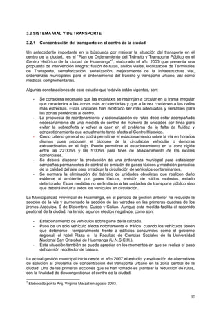 37
3.2 SISTEMA VIAL Y DE TRANSPORTE
3.2.1 Concentración del transporte en el centro de la ciudad
Un antecedente importante en la búsqueda por mejorar la situación del transporte en el
centro de la ciudad, es el “Plan de Ordenamiento del Tránsito y Transporte Público en el
Centro Histórico de la ciudad de Huamanga”7
, elaborado el año 2003 que presenta una
propuesta de intervención integral: fusión de rutas, anillos viales, localización de Terminales
de Transporte, semaforización, señalización, mejoramiento de la infraestructura vial,
ordenanzas municipales para el ordenamiento del tránsito y transporte urbano, así como
medidas complementarias.
Algunas constataciones de este estudio que todavía están vigentes, son:
- Se considera necesario que las mototaxis se restrinjan a circular en la trama irregular
que caracteriza a las zonas más accidentadas y que a la vez contienen a las calles
más estrechas. Estas unidades han mostrado ser más adecuadas y versátiles para
las zonas periféricas al centro.
- La propuesta de reordenamiento y racionalización de rutas debe estar acompañada
necesariamente de una medida de control del número de unidades por línea para
evitar la sobreoferta y volver a caer en el problema de la falta de fluidez y
congestionamiento que actualmente tanto afecta al Centro Histórico.
- Como criterio general no podrá permitirse el estacionamiento sobre la vía en horarios
diurnos pues producen el bloqueo de la circulación vehicular o demoras
extraordinarias en el flujo. Puede permitirse el estacionamiento en la zona rígida
entre las 22:00hrs y las 5:00hrs para fines de abastecimiento de los locales
comerciales.
- Se deberá disponer la producción de una ordenanza municipal para establecer
campañas permanentes de control de emisión de gases tóxicos y medición periódica
de la calidad del aire para erradicar la circulación de vehículos contaminantes.
- Se normará la eliminación del tránsito de unidades obsoletas que realicen daño
evidente al ambiente por gases tóxicos, emisión de ruidos molestos, estado
deteriorado. Estas medidas no se limitarán a las unidades de transporte público sino
que deberá incluir a todos los vehículos en circulación.
La Municipalidad Provincial de Huamanga, en el período de gestión anterior ha reducido la
sección de la vía y aumentado la sección de las veredas en las primeras cuadras de los
jirones Arequipa, 9 de Diciembre, Cusco y Callao. Aunque esta medida facilita el recorrido
peatonal de la ciudad, ha tenido algunos efectos negativos, como son:
- Estacionamiento de vehículos sobre parte de la calzada.
- Paso de un solo vehículo afecta notoriamente el tráfico cuando los vehículos tienen
que detenerse temporalmente frente a edificios concurridos como el gobierno
regional, el hotel Plaza o la Facultad de Ciencias Sociales de la Universidad
Nacional San Cristóbal de Huamanga (U.N.S.C.H.).
- Esta situación también se puede apreciar en los momentos en que se realiza el paso
del camión recolector de basura.
La actual gestión municipal inició desde el año 2007 el estudio y evaluación de alternativas
de solución al problema de concentración del transporte urbano en la zona central de la
ciudad. Una de las primeras acciones que se han tomado es plantear la reducción de rutas,
con la finalidad de descongestionar el centro de la ciudad.
7
Elaborado por la Arq. Virginia Marzal en agosto 2003.
 