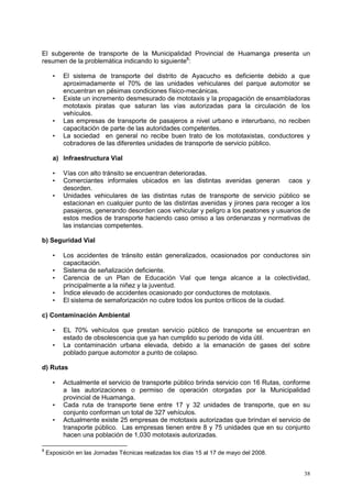 38
El subgerente de transporte de la Municipalidad Provincial de Huamanga presenta un
resumen de la problemática indicando lo siguiente8
:
• El sistema de transporte del distrito de Ayacucho es deficiente debido a que
aproximadamente el 70% de las unidades vehiculares del parque automotor se
encuentran en pésimas condiciones físico-mecánicas.
• Existe un incremento desmesurado de mototaxis y la propagación de ensambladoras
mototaxis piratas que saturan las vías autorizadas para la circulación de los
vehículos.
• Las empresas de transporte de pasajeros a nivel urbano e interurbano, no reciben
capacitación de parte de las autoridades competentes.
• La sociedad en general no recibe buen trato de los mototaxistas, conductores y
cobradores de las diferentes unidades de transporte de servicio público.
a) Infraestructura Vial
• Vías con alto tránsito se encuentran deterioradas.
• Comerciantes informales ubicados en las distintas avenidas generan caos y
desorden.
• Unidades vehiculares de las distintas rutas de transporte de servicio público se
estacionan en cualquier punto de las distintas avenidas y jirones para recoger a los
pasajeros, generando desorden caos vehicular y peligro a los peatones y usuarios de
estos medios de transporte haciendo caso omiso a las ordenanzas y normativas de
las instancias competentes.
b) Seguridad Vial
• Los accidentes de tránsito están generalizados, ocasionados por conductores sin
capacitación.
• Sistema de señalización deficiente.
• Carencia de un Plan de Educación Vial que tenga alcance a la colectividad,
principalmente a la niñez y la juventud.
• Índice elevado de accidentes ocasionado por conductores de mototaxis.
• El sistema de semaforización no cubre todos los puntos críticos de la ciudad.
c) Contaminación Ambiental
• EL 70% vehículos que prestan servicio público de transporte se encuentran en
estado de obsolescencia que ya han cumplido su periodo de vida útil.
• La contaminación urbana elevada, debido a la emanación de gases del sobre
poblado parque automotor a punto de colapso.
d) Rutas
• Actualmente el servicio de transporte público brinda servicio con 16 Rutas, conforme
a las autorizaciones o permiso de operación otorgadas por la Municipalidad
provincial de Huamanga.
• Cada ruta de transporte tiene entre 17 y 32 unidades de transporte, que en su
conjunto conforman un total de 327 vehículos.
• Actualmente existe 25 empresas de mototaxis autorizadas que brindan el servicio de
transporte público. Las empresas tienen entre 8 y 75 unidades que en su conjunto
hacen una población de 1,030 mototaxis autorizadas.
8
Exposición en las Jornadas Técnicas realizadas los días 15 al 17 de mayo del 2008.
 