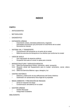 4
INDICE
PARTE I
 ANTECEDENTES
 METODOLOGÍA
 DIAGNÓSTICO
 EXPANSIÓN URBANA
 Crecimiento urbano, densidad poblacional y migración
 Actividades económicas que promueven el crecimiento de la ciudad
 Demanda de vivienda
 SISTEMA VIAL Y TRANSPORTE
 Concentración del transporte en el centro de la ciudad
 Déficit de servicios de transporte en los distritos que conforman la ciudad
 USOS DE SUELO
 Uso inapropiado de espacios públicos
 Ocupación del suelo en zonas no aptas para vivienda
 INFRAESTRUCTURA Y SERVICIOS BÁSICOS
3.4.1 Déficit de Equipamiento Urbano: educación, salud, recreación
3.4.2 Situación actual del Equipamiento para la ciudad: cementerio, camal, relleno
sanitario.
3.4.3 Déficit de Servicios Básicos: agua, desagüe y luz
 CENTRO HISTÓRICO
 Deterioro y destrucción de las edificaciones del Centro Histórico
 Subdivisión sin saneamiento físico legal de la propiedad
 MEDIO AMBIENTE Y PREVENCIÓN DE RIESGOS
 Zonas en situación de riesgo
 Contaminación atmosférica en la ciudad
 GESTIÓN URBANA
 Gestión Municipal
 Inseguridad Ciudadana
BIBLIOGRAFÍA
 