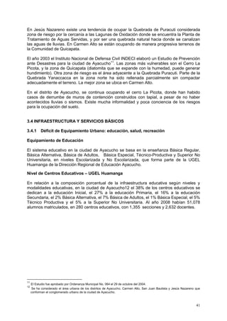 41
En Jesús Nazareno existe una tendencia de ocupar la Quebrada de Puracuti considerada
zona de riesgo por la cercanía a las Lagunas de Oxidación donde se encuentra la Planta de
Tratamiento de Aguas Servidas, y por ser una quebrada natural hacia donde se canalizan
las aguas de lluvias. En Carmen Alto se están ocupando de manera progresiva terrenos de
la Comunidad de Quicapata.
El año 2003 el Instituto Nacional de Defensa Civil INDECI elaboró un Estudio de Prevención
ante Desastres para la ciudad de Ayacucho11
. Las zonas más vulnerables son el Cerro La
Picota, y la zona de Quicapata (diatomita que se expande con la humedad, puede generar
hundimiento). Otra zona de riesgo es el área adyacente a la Quebrada Puracuti. Parte de la
Quebrada Yanaccacca en la zona norte ha sido rellenada parcialmente sin compactar
adecuadamente el terreno. La mejor zona se ubica en Carmen Alto.
En el distrito de Ayacucho, se continua ocupando el cerro La Picota, donde han habido
casos de derrumbe de muros de contención construidos con tapial, a pesar de no haber
acontecidos lluvias o sismos. Existe mucha informalidad y poca conciencia de los riesgos
para la ocupación del suelo.
3.4 INFRAESTRUCTURA Y SERVICIOS BÁSICOS
3.4.1 Déficit de Equipamiento Urbano: educación, salud, recreación
Equipamiento de Educación
El sistema educativo en la ciudad de Ayacucho se basa en la enseñanza Básica Regular,
Básica Alternativa, Básica de Adultos, Básica Especial, Técnico-Productiva y Superior No
Universitaria, en niveles Escolarizada y No Escolarizada, que forma parte de la UGEL
Huamanga de la Dirección Regional de Educación Ayacucho.
Nivel de Centros Educativos – UGEL Huamanga
En relación a la composición porcentual de la infraestructura educativa según niveles y
modalidades educativas, en la ciudad de Ayacucho12 el 38% de los centros educativos se
dedican a la educación Inicial, el 27% a la educación Primaria, el 16% a la educación
Secundaria, el 2% Básica Alternativa, el 7% Básica de Adultos, el 1% Básica Especial, el 5%
Técnico Productiva y el 5% a la Superior No Universitaria. Al año 2008 habían 51,078
alumnos matriculados, en 280 centros educativos, con 1,355 secciones y 2,632 docentes.
11
El Estudio fue aprobado por Ordenanza Municipal No. 064 el 29 de octubre del 2004.
12
Se ha considerado el área urbana de los distritos de Ayacucho, Carmen Alto, San Juan Bautista y Jesús Nazareno que
conforman el conglomerado urbano de la ciudad de Ayacucho.
 