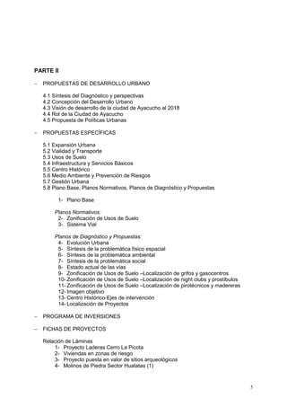 5
PARTE II
 PROPUESTAS DE DESARROLLO URBANO
4.1 Síntesis del Diagnóstico y perspectivas
4.2 Concepción del Desarrollo Urbano
4.3 Visión de desarrollo de la ciudad de Ayacucho al 2018
4.4 Rol de la Ciudad de Ayacucho
4.5 Propuesta de Políticas Urbanas
 PROPUESTAS ESPECÍFICAS
5.1 Expansión Urbana
5.2 Vialidad y Transporte
5.3 Usos de Suelo
5.4 Infraestructura y Servicios Básicos
5.5 Centro Histórico
5.6 Medio Ambiente y Prevención de Riesgos
5.7 Gestión Urbana
5.8 Plano Base, Planos Normativos, Planos de Diagnóstico y Propuestas
1- Plano Base
Planos Normativos:
2- Zonificación de Usos de Suelo
3- Sistema Vial
Planos de Diagnóstico y Propuestas:
4- Evolución Urbana
5- Síntesis de la problemática físico espacial
6- Síntesis de la problemática ambiental
7- Síntesis de la problemática social
8- Estado actual de las vías
9- Zonificación de Usos de Suelo –Localización de grifos y gasocentros
10- Zonificación de Usos de Suelo –Localización de night clubs y prostíbulos
11- Zonificación de Usos de Suelo –Localización de pirotécnicos y madereras
12- Imagen objetivo
13- Centro Histórico-Ejes de intervención
14- Localización de Proyectos
 PROGRAMA DE INVERSIONES
 FICHAS DE PROYECTOS
Relación de Láminas
1- Proyecto Laderas Cerro La Picota
2- Viviendas en zonas de riesgo
3- Proyecto puesta en valor de sitios arqueológicos
4- Molinos de Piedra Sector Huatatas (1)
 