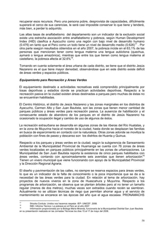 58
recuperar esos recursos. Pero una persona pobre, desprovista de capacidades, difícilmente
superará el cerco de sus carencias, le será casi imposible conservar lo que tiene y tenderá,
más bien, a perder lo adquirido.
Las altas tasas de analfabetismo del departamento son un indicador de la exclusión social
existe una estrecha asociación entre analfabetismo y pobreza, según Human Development
Index (HID) clasifica a Ayacucho como una región con bajo nivel de desarrollo humano
(0.476) en tanto que el Perú como un todo tiene un nivel de desarrollo medio (0.626)17
. Por
otra parte ssegún resultados obtenidos en el año 2007, la pobreza incide en el 63,1% de las
personas que mencionan tener como lengua materna una lengua autóctona (quechua,
aymará o lengua amazónica), mientras que entre los que tienen como lengua materna al
castellano, la pobreza afecta al 32,6%18
.
Tomando en cuenta solamente el área urbana de cada distrito, se tiene que el distrito Jesús
Nazareno es el que tiene mayor densidad, observándose que en este distrito existe déficit
de áreas verdes y espacios públicos.
Equipamiento para Recreación y Areas Verdes
El equipamiento destinado a actividades recreativas está comprendido principalmente por
losas deportivas y estadios donde se practican actividades deportivas. Respecto a la
recreación pasiva en la ciudad existen áreas destinadas a parques pero muchas de éstas no
se encuentran habilitadas.
El Centro Histórico, el distrito de Jesús Nazareno y las zonas marginales en los distintos de
Ayacucho, Carmen Alto y San Juan Bautista, son las zonas que tienen menor cantidad de
parques públicos y áreas verdes para recreación pasiva. La ausencia de habilitación y el
consecuente estado de abandono de los parques en el distrito de Jesús Nazareno ha
ocasionado la ocupación ilegal y cambio de uso de algunos de éstos.
La recreación extraurbana se desarrolla en algunas zonas de las riberas del Río Huatatas, y
en la zona de Muyurina hacia el noreste de la ciudad, hasta donde se desplazan las familias
en busca de esparcimiento en contacto con la naturaleza. Otras zonas adonde se moviliza la
población con fines de paseo y descanso son los distritos de Huanta y Quinua.
Respecto a los parques y áreas verdes en la ciudad, según la subgerencia de Saneamiento
Ambiental de la Municipalidad Provincial de Huamanga se cuenta con 76 zonas de áreas
verdes localizadas en parques públicos principalmente en las zonas de urbanizaciones. La
Municipalidad de San Juan Bautista reporta la existencia de cinco parques habilitados con
áreas verdes, contando con aproximadamente seis avenidas que tienen arborización19
Tienen un vivero municipal que viene funcionando con apoyo de la Municipalidad Provincial
y la Dirección Regional Agraria.
El diseño y pavimentación de las calles, no siempre se reserva espacios para áreas verdes,
lo que es un indicador de la falta de conocimiento o la poca importancia que se da a la
necesidad de las áreas verdes para la ciudad. En relación al tema de arborización, hay
proyectos de nuevos viveros en la zona de Huascahura y Muyurina. Respecto a los
programas de arborización, se observa que se plantan árboles pero al no tener un tamaño
regular (menos de dos metros), muchas veces son extraidos cuando recién se siembran.
Actualmente no se utilizan técnicas de riego que permitan ahorrar agua y el servicio de
mantenimiento se encarece en las épocas del año que el agua escasea. PRONAMACHS
17
Strocka Cordula. Unidos nos hacemos respetar. IEP- UNICEF. 2008.
18
INEI. Informe Técnico: La pobreza en el Perú en el año 2007
19
Información proporcionada por la Bióloga María Miranda, funcionaria de la Municipalidad Distrital San Juan Bautista
en su presentación realizada en las Jornadas Técnicas los días 15 al 17 de mayo del 2008.
 