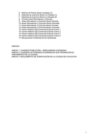 6
5- Molinos de Piedra Sector Huatatas (2)
6- Deportes de aventura Sector La Hoyada (1)
7- Deportes de aventura Sector La Hoyada (2)
8- Circuito Areas Recreativas y Ciclovías
9- Areas Recreativas y Ciclovías-Sector Noreste
10- Areas Recreativas y Ciclovías-Sector Noroeste
11- Areas Recreativas y Ciclovías-Sector Sureste
12- Areas Recreativas y Ciclovías-Sector Suroeste
13- Centro Histórico Eje Comercial Cultural-Tramo 1
14- Centro Histórico Eje Comercial Cultural-Tramo 2
15- Centro Histórico Eje Comercial Cultural-Tramo 3
16- Centro Histórico Eje Comercial Cultural-Tramo 4
17- Recuperación Ambiental de las Quebradas
ANEXOS
ANEXO 1: CUADROS POBLACIÓN – INSEGURIDAD CIUDADANA
ANEXO 2: CUADROS ACTIVIDADES ECONÓMICAS QUE PROMUEVEN EL
CRECIMIENTO DE LA CIUDAD
ANEXO 3: REGLAMENTO DE ZONIFICACIÓN DE LA CIUDAD DE AYACUCHO
 