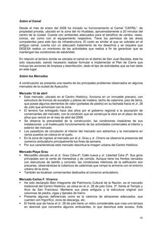 60
Sobre el Camal
Desde el mes de enero del 2008 ha iniciado su funcionamiento el Camal “CAFRIL”, de
propiedad privada, ubicado en la zona del río Huatatas, aproximadamente a 20 minutos del
centro de la ciudad. Cuenta con ambientes adecuados para el beneficio de cerdos, reses,
ovinos, así como con el equipamiento respectivo. Tiene los permisos de las áreas
competentes para este tipo de infraestructura. El costo es similar al que se cobraba en el
antiguo camal, cuenta con un adecuado tratamiento de los desechos y se requiere que
DIGESA realice un monitoreo de las actividades que realiza a fin de garantizar que se
mantengan las condiciones de salubridad.
En relación al terreno donde se ubicaba el camal en el distrito de San Juan Bautista, éste ha
sido clausurado, siendo necesario realizar formular e implementar el Plan de Cierre que
incluya las acciones de limpieza y desinfección, dado el tipo de actividades que se han dado
en este lugar.
Sobre los Mercados
A continuación se presenta una reseña de los principales problemas observados en algunos
mercados de la ciudad de Ayacucho.
Mercado 12 de abril
 Este mercado, ubicado en el Centro Histórico, funciona en un inmueble precario, con
estructura de troncos de eucalipto y pilares de madera, techo de calamina, piso de tierra,
que posee algunos elementos de valor (portadas de piedra) en su fachada hacia el Jr. 28
de Julio que armonizan con la zona.
 El terreno fue entregado hace dos años por el gobierno regional a la asociación de
comerciantes del mercado, con la condición que se construya la obra en el plazo de dos
años que venció en el mes de abril del 2008.
 Se observa la precariedad de la construcción, las condiciones insalubres de sus
instalaciones y el inadecuado funcionamiento de las actividades comerciales al interior y
exterior del mercado.
 Los pasadizos de circulación al interior del mercado son estrechos y la mercadería en
varios puestos se coloca en el suelo.
 En la zona de ingreso al mercado por el Jr. Grau y Jr. Chorro se observa la presencia del
comercio ambulatorio principalmente los fines de semana.
 Por sus características este mercado desvirtua la imagen urbana del Centro Histórico.
Mercado Playa Grau
 Mercadillo ubicado en el Jr. Grau Cdra.4ª, Calle nueva y Jr. Libertad Cdra 2ª. Sus giros
principales son la venta de menestras y de comida. Aunque tiene los frentes cercados
con estructuras de ladrillo y concreto, las condiciones interiores de la edificación son
precarias, observándose la cobertura de calaminas que rompe la armonía con el entorno
urbano de la zona.
 También se localizan comerciantes dedicados al comercio ambulatorio.
Mercado Carlos F. Vivanco
 Ha sido declarado Bien Integrante del Patrimonio Cultural de la Nación, es el mercado
tradicional del Centro Histórico, se ubica en el Jr. 28 de julio Cdra. 3ª, frente al Templo y
Arco de San Francisco. Mantiene sus pisos antiguos y la estructura original con
columnas de piedra, vigas y tijerales de hierro.
 Presenta algunas deficiencias como es la carencia de almacenes adecuados, que
cuenten con frigorífico, zona de descarga, etc.
 El frente que da hacia el Jr. 28 de julio tiene un retiro considerable que crea una terraza
en desnivel que concentra algunos ambulantes, lo que desvirtua este acceso. Este
 