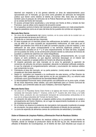 61
desnivel con respecto a la vía genera además un área de estacionamiento poco
aprovechado por el mercado, ya que sirve como paradero de vehículos de transporte
público que tienen como destino el distrito de Carmen Alto. Esta área es utilizada
también para el parqueo de vehículos de la Policía Nacional que tiene su comandancia
en la vereda del frente del mercado.
 El acceso principal tiene escalinatas y una terraza con frente al Atrio y templo de San
Francisco, que se utiliza como espacio de encuentro social.
 En el pasadizo central al interior del mercado se observa puestos con mala presentación.
Algunos pasadizos como es el caso del área de los puestos de comida son angostos.
Mercado Nery García
 Se ubica en el asentamiento del mismo nombre, en la zona norte de la ciudad con un
área aproximada de terreno de 9,200 m2.
 Se trata de un mercado del tipo mayorista.
 El área ocupada por el mercado posee dos edificaciones de ladrillo y concreto armado,
una de ellas de un piso ocupada por equipamiento institucional, en este caso por el
INABIF que atiende a los niños de la calle (ex comedor popular y club de madres); y otra
edificación de dos pisos correspondiente a los servicios higiénicos públicos y la
administración ubicados en el 1º y 2º piso respectivamente. El resto del área, ocupada
por los puestos de venta, es de construcción precaria siendo su estructura de troncos de
eucalipto y cubierta de calamina (ver vistas fotográficas).
 Este mercado no cuenta con área de carga y descarga, almacenamiento, etc. Lo cual
origina un serio problema, ya que algunos camiones descargan en el interior del
mercado, ocupando un pasaje público en horario de afluencia de público.
 El impacto generado por este mercado en la zona ha generado la aparición de
comercios de artículos de primera necesidad, elevando la densidad edificada existente,
lo que ha originado el congestionamiento vehicular y acumulación de residuos sólidos
que contaminan la zona.
 Colindante al área del mercado, en su parte posterior, (norte) existe un área recreativa
ocupada por dos losas deportivas.
 Según la normativa con respecto a la zonificación de este terreno, el Plan Director de
Ayacucho-1996, establece que este terreno es de uso recreativo (R) y su entorno está
zonificado como Zona Residencial de Densidad Media (RDM).
 La Municipalidad Provincial viene construyendo una edificación en la zona norte, al lado
de las losas deportivas antes citadas, que será destinada para un Centro Comunal de
dos pisos, que contendrá salas de usos múltiples y Servicios Higiénicos.
Mercado Santa Clara
 Se ubica en la Plazoleta Santa Clara frente a la Iglesia del mismo nombre, en la parte
noroeste del mercado Carlos F. Vivanco, entre la 3ª. Cuadra del Jirón Grau y la Calle
Santa Clara, producto de una reubicación temporal de comerciantes ambulantes en lo
que era la antigua plazoleta del Templo de Santa Clara.
 La ubicación de este mercado en un espacio público priva a la población de la ciudad y
principalmente del Centro Histórico, de un lugar de esparcimiento localizado en un área
de importancia para la ciudad
 En el interior se observa la existencia de mercadería mal expuesta invadiendo el pasaje
de circulación, los pisos están en mal estado dificultando el tránsito de las personas.
 La zona de expendio de alimentos carece de condiciones de salubridad y comodidad.
Sobre el Sistema de Limpieza Pública y Eliminación Final de Residuos Sólidos
Existe en la actualidad un botadero de residuos sólidos en la jurisdicción del distrito de
Tambillo, donde se traslada la producción diaria de 80,793 kg por día. Anteriormente se
utilizaba el Botadero de Ccochapampa, en el distrito de San Juan Bautista que ocupa un
 