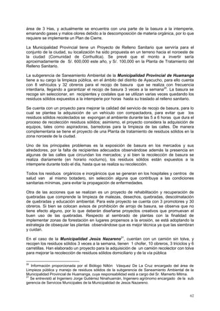 62
área de 3 Has, y actualmente se encuentra con una parte de la basura a la intemperie,
emanando gases y malos olores debido a la descomposición de materia orgánica, por lo que
requiere se implemente un Plan de Cierre.
La Municipalidad Provincial tiene un Proyecto de Relleno Sanitario que serviría para el
conjunto de la ciudad, su localización ha sido propuesta en un terreno hacia el noroeste de
la ciudad (Comunidad de Corihuillca). Se prevé que el monto a invertir sería
aproximadamente de S/. 600,000 este año, y S/. 100,000 en la Planta de Tratamiento del
Relleno Sanitario.
La subgerencia de Saneamiento Ambiental de la Municipalidad Provincial de Huamanga
tiene a su cargo la limpieza pública, en el ámbito del distrito de Ayacucho, para ello cuenta
con 8 vehículos y 32 obreros para el recojo de basura que se realiza con frecuencia
interdiaria, llegando a garantizar el recojo de basura 3 veces a la semana20
. La basura se
recoge sin seleccionar, en recipientes y costales que se utilizan varias veces quedando los
residuos sólidos expuestos a la intemperie por horas hasta su traslado al relleno sanitario.
Se cuenta con un proyecto para mejorar la calidad del servicio de recojo de basura, para lo
cual se plantea la adquisición de un vehículo con compactadora, para evitar que los
residuos sólidos recolectados se expongan al ambiente durante las 5 a 6 horas que dura el
proceso de recolección residuos sólidos; asimismo, el proyecto considera la adquisición de
equipos, tales como aspiradoras, barredoras para la limpieza de las calles. De manera
complementaria se tiene el proyecto de una Planta de tratamiento de residuos sólidos en la
zona noroeste de la ciudad.
Uno de los principales problemas es la exposición de basura en los mercados y sus
alrededores, por la falta de recipientes adecuados observándose además la presencia en
algunas de las calles que circundan los mercados; y si bien la recolección de basura se
realiza diariamente (en horario nocturno), los residuos sólidos están expuestos a la
intemperie durante todo el día, hasta que se realiza su recolección.
Todos los residuos orgánicos e inorgánicos que se generan en los hospitales y centros de
salud van al mismo botadero, sin selección alguna que contribuya a las condiciones
sanitarias mínimas, para evitar la propagación de enfermedades.
Otra de las acciones que se realizan es un proyecto de rehabilitación y recuperación de
quebradas que comprende la limpieza de malezas, desechos, quebradas, descolmatación
de quebradas y educación ambiental. Para este proyecto se cuenta con 3 promotores y 30
obreros. Si bien se colocan avisos de prohibición de arrojo de basura, se observa que no
tiene efecto alguno, por lo que deberán diseñarse proyectos creativos que promuevan el
buen uso de las quebradas. Respecto al sembrado de plantas con la finalidad de
implementar zonas de forestación en lugares propensos a la erosión, se está adoptando la
estrategia de obsequiar las plantas observándose que es mejor técnica ya que las siembran
y cuidan.
En el caso de la Municipalidad Jesús Nazareno21
, cuentan con un camión sin tolva, y
recojen los residuos sólidos 3 veces a la semana, tienen 1 chofer, 10 obreros, 3 triciclos y 6
carretillas. Han elaborado un proyecto para la adquisición de un camión recolector con tolva
para mejorar la recolección de residuos sólidos domiciliario y de la vía pública
20
Información proporcionada por el Biólogo Niltón Vásquez De La Cruz encargado del área de
Limpieza pública y manejo de residuos sólidos de la subgerencia de Saneamiento Ambiental de la
Municipalidad Provincial de Huamanga, cuya responsabilidad está a cargo del Sr. Mamerto Mitma.
21
Se entrevistó al Ingeniero Jorge Gutiérrez Ninahuamán, Ingeniero agrónomo encargado de la sub
gerencia de Servicios Municipales de la Municipalidad de Jesús Nazareno.
 
