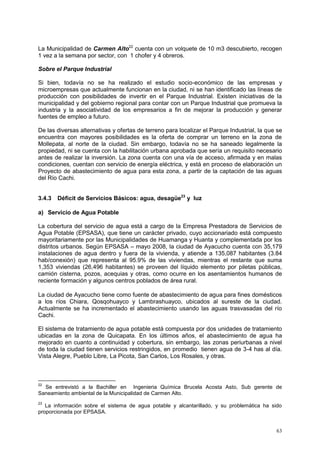 63
La Municipalidad de Carmen Alto22
cuenta con un volquete de 10 m3 descubierto, recogen
1 vez a la semana por sector, con 1 chofer y 4 obreros.
Sobre el Parque Industrial
Si bien, todavía no se ha realizado el estudio socio-económico de las empresas y
microempresas que actualmente funcionan en la ciudad, ni se han identificado las líneas de
producción con posibilidades de invertir en el Parque Industrial. Existen iniciativas de la
municipalidad y del gobierno regional para contar con un Parque Industrial que promueva la
industria y la asociatividad de los empresarios a fin de mejorar la producción y generar
fuentes de empleo a futuro.
De las diversas alternativas y ofertas de terreno para localizar el Parque Industrial, la que se
encuentra con mayores posibilidades es la oferta de comprar un terreno en la zona de
Mollepata, al norte de la ciudad. Sin embargo, todavía no se ha saneado legalmente la
propiedad, ni se cuenta con la habilitación urbana aprobada que sería un requisito necesario
antes de realizar la inversión. La zona cuenta con una vía de acceso, afirmada y en malas
condiciones, cuentan con servicio de energía eléctrica, y está en proceso de elaboración un
Proyecto de abastecimiento de agua para esta zona, a partir de la captación de las aguas
del Río Cachi.
3.4.3 Déficit de Servicios Básicos: agua, desagüe23
y luz
a) Servicio de Agua Potable
La cobertura del servicio de agua está a cargo de la Empresa Prestadora de Servicios de
Agua Potable (EPSASA), que tiene un carácter privado, cuyo accionariado está compuesto
mayoritariamente por las Municipalidades de Huamanga y Huanta y complementada por los
distritos urbanos. Según EPSASA – mayo 2008, la ciudad de Ayacucho cuenta con 35,179
instalaciones de agua dentro y fuera de la vivienda, y atiende a 135,087 habitantes (3.84
hab/conexión) que representa al 95.9% de las viviendas, mientras el restante que suma
1,353 viviendas (26,496 habitantes) se proveen del líquido elemento por piletas públicas,
camión cisterna, pozos, acequias y otras, como ocurre en los asentamientos humanos de
reciente formación y algunos centros poblados de área rural.
La ciudad de Ayacucho tiene como fuente de abastecimiento de agua para fines domésticos
a los ríos Chiara, Qosqohuayco y Lambrashuayco, ubicados al sureste de la ciudad.
Actualmente se ha incrementado el abastecimiento usando las aguas trasvasadas del río
Cachi.
El sistema de tratamiento de agua potable está compuesta por dos unidades de tratamiento
ubicadas en la zona de Quicapata. En los últimos años, el abastecimiento de agua ha
mejorado en cuanto a continuidad y cobertura, sin embargo, las zonas periurbanas a nivel
de toda la ciudad tienen servicios restringidos, en promedio tienen agua de 3-4 has al día.
Vista Alegre, Pueblo Libre, La Picota, San Carlos, Los Rosales, y otras.
22
Se entrevistó a la Bachiller en Ingenieria Química Brucela Acosta Asto, Sub gerente de
Saneamiento ambiental de la Municipalidad de Carmen Alto.
23
La información sobre el sistema de agua potable y alcantarillado, y su problemática ha sido
proporcionada por EPSASA.
 