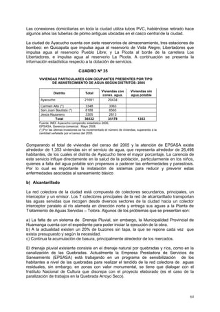 64
Las conexiones domiciliarias en toda la ciudad utiliza tubos PVC, habiéndose retirado hace
algunos años las tuberías de plomo antiguas ubicadas en el casco central de la ciudad.
La ciudad de Ayacucho cuenta con siete reservorios de almacenamiento, tres estaciones de
bombeo: en Quicapata que impulsa agua al reservorio de Vista Alegre; Libertadores que
impulsa agua al reservorio Pueblo Libre; y La Picota al borde de la carretera Los
Libertadores, e impulsa agua al reservorio La Picota. A continuación se presenta la
información estadística respecto a la dotación de servicios.
CUADRO Nº 35
VIVIENDAS PARTICULARES CON OCUPANTES PRESENTES POR TIPO
DE ABASTECIMIENTO DE AGUA SEGÚN DISTRITOS: 2005
Distrito Total
Viviendas con
conex. agua.
Viviendas sin
agua potable
Ayacucho 21691 20434
Carmen Alto (*) 3348 3363
San Juan Bautista (*) 8188 8565
Jesús Nazareno 3305 2813
Total 36532 35179 1353
Fuente: INEI. Ayacucho compendio estadístico 2006.
EPSASA, Gerencia comercial. Mayo 2008.
(*) Por las últimas invasiones se ha incrementado el número de viviendas, superando a la
cantidad señalada por el censo del 2005
Comparando el total de viviendas del censo del 2005 y la atención de EPSASA existe
alrededor de 1,353 viviendas sin el servicio de agua, que representa alrededor de 26,498
habitantes, de los cuales el distrito de Ayacucho tiene el mayor porcentaje. La carencia de
este servicio influye directamente en la salud de la población, particularmente en los niños,
quienes a falta del agua potable son propensos a padecer las enfermedades y parasitosis.
Por lo cual es importante la instalación de sistemas para reducir y prevenir estas
enfermedades asociadas al saneamiento básico
b) Alcantarillado
La red colectora de la ciudad está compuesta de colectores secundarios, principales, un
interceptor y un emisor. Los 7 colectores principales de la red de alcantarillado transportan
las aguas servidas que recogen desde diversos sectores de la ciudad hacia un colector
interceptor paralelo al río alameda en dirección norte y entrega sus aguas a la Planta de
Tratamiento de Aguas Servidas – Totora. Algunos de los problemas que se presentan son:
a) La falta de un sistema de Drenaje Pluvial, sin embargo, la Municipalidad Provincial de
Huamanga cuenta con el expediente para poder iniciar la ejecución de la obra.
b) A la actualidad existen un 20% de buzones sin tapa, la que se repone cada vez que
exista presupuesto y según la necesidad.
c) Continua la acumulación de basura, principalmente alrededor de los mercados.
El drenaje pluvial existente consiste en el drenaje natural por quebradas y ríos, como en la
canalización de las Quebradas. Actualmente la Empresa Prestadora de Servicios de
Saneamiento (EPSASA) está trabajando en un programa de sensibilización de los
habitantes a nivel de las quebradas para realizar el tendido de la red colectora de aguas
residuales, sin embargo, en zonas con valor monumental, se tiene que dialogar con el
Instituto Nacional de Cultura que discrepa con el proyecto elaborado (es el caso de la
paralización de trabajos en la Quebrada Arroyo Seco).
 