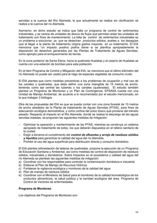 66
servidas a la cuenca del Río Alameda, la que actualmente se realiza sin clorificación se
realiza a la cuenca del río Alameda.
Asimismo, en dicho estudio se indica que falta un programa de control de vertimientos
industriales, y se carece de unidades de desvío de flujos que permitan aislar las unidades de
tratamiento con fines de mantenimiento. La falta de control de vertimientos industriales es
un problema a solucionar, ya que se desechan productos sólidos, aceites a los desagües
que al llegar a la planta de tratamiento origina gastos mayores en su tratamiento. El EIA
menciona que “un impacto positivo podría darse si se planifica apropiadamente la
disposición de desechos generados por las Plantas de Tratamiento de Aguas Servidas,
como ejemplo para el enriquecimiento de tierras.
En la zona posterior de Santa Elena, hacia la quebrada Huatatas y el caserío de Huatatas se
cuenta con una estación de bombeo para esta población.
En el item Programa de Control y Mitigación del EIA, se menciona que el último kilómetro del
río Alameda no puede ser usado para el riego de especies vegetales de consumo crudo.
El EIA plantea que como medidas preventivas a los problemas de ocupación y mal uso de
los canales o quebradas, que debe definir una zona intangible de 15 metros de ancho,
teniendo como eje central las tuberias o los canales (quebradas). El estudio también
plantea un Programa de Monitoreo y un Plan de Contingencia. EPSASA cuenta con una
Unidad de Manejo Ambiental, de acuerdo a lo recomendado por el estudio mencionado, en
la que trabajan 3 biólogos
Otra de las propuestas del EIA es que se pueda contar con una zona forestal de 10 metros
de ancho alrededor de la Planta de tratamiento de Aguas Servidas (PTAS), para fines de
adecuación ecológica demostrativa, y como cortina del polvo tóxico que proviene del tránsito
pesado. Respecto al impacto en el Río Alameda, donde se realiza la descarga de las aguas
servidas tratadas, se proponen las siguientes medidas de mitigación:
 Optimizar la operación y mantenimiento de las PTAS, mientras se construya un sistema
apropiado de tratamiento de lodos, los que deberán dispuestos en el relleno sanitario de
la ciudad.
 Exigir a terceros el cumplimiento del control de efluentes y arrojo de residuos sólidos
y líquidos para garantizar la calidad del agua del río Alameda.
 Prohibir el uso del agua superficial para distribución directa y consumo doméstico.
El EIA plantea reforestación de laderas de quebradas, propone la ejecución de un Programa
de Educación Sanitaria y Ambiental, así como medidas de control de disposición de residuos
sólidos, industriales y domésticos. Sobre Impactos en el ecosistema y calidad del agua del
río Alameda se plantean las siguientes medidas de mitigación:
a) Coordinar con los responsables para controlar la contaminación doméstica e industrial.
b) Elaborar el Plan de Manejo de Recursos Hídricos
c) Fortalecer la vigilancia ecológica y monitoreo de la calidad del agua
d) Plan de manejo de residuos sólidos
e) Coordinar con el Ministerio de Salud para el monitoreo de la calidad bromatológica de los
productos alimenticios, la salud pública y la sanidad ecológica del área. Programa de
Control de Vectores de enfermedades.
Programa de Monitoreo
Los objetivos del Programa de Monitoreo son:
 