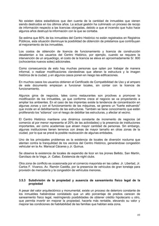 69
No existen datos estadísticos que den cuenta de la cantidad de inmuebles que vienen
siendo destruidos en los últimos años. La actual gestión ha culminado un proceso de recojo
de información respecto a las licencias otorgadas, debido a que el incendio que hubo hace
algunos años destruyó la información con la que se contaba.
Se estima que 80% de los inmuebles del Centro Histórico no están registrados en Registros
Públicos, esta situación disminuye la posibilidad de obtención de préstamos que contribuyan
al mejoramiento de los inmuebles.
Los costos de obtención de licencia de funcionamiento y licencia de construcción
desalientan a los usuarios del Centro Histórico, por ejemplo, cuando se requiere la
intervención de un arqueólogo, el costo de la licencia se eleva en aproximadamente S/. 800
(ochocientos nuevos soles) adicionales.
Como consecuencia de esto hay muchas personas que optan por trabajar de manera
informal, o realizar modificaciones clandestinas que alteran la estructura y la imagen
histórica de la ciudad, y en algunos casos ponen en riesgo las edificaciones.
En muchos casos los usuarios obtienen el Certificado de Compatibilidad de Uso y al amparo
de este documento empiezan a funcionar locales, sin contar con la licencia de
funcionamiento.
Algunos giros de negocios, tales como restaurantes son proclives a promover la
modificación de los inmuebles, ya que conforme crece el negocio se va proyectando a
ampliar los ambientes. En el caso de las imprentas existe la tendencia de concentración en
algunas zonas y con el funcionamiento de las máquinas, se genera un “fuerte estruendo”
que incide en el debilitamiento de las estructuras. También se tiene conocimiento que están
proliferando los “sótanos” con el riesgo de debilitar las estructuras, y afectar al vecino.
El Centro Histórico mantiene una dinámica constante de incremento de negocios (el
comercio al por menor representa el 20% de las actividades) y la presencia de instituciones
importantes, así como academias que atraen mayor cantidad de personas. Sin embargo,
algunas instituciones tienen terrenos con áreas de mayor tamaño en otras zonas de la
ciudad, por lo que se prevé la posible reubicación de algunas entidades.
Uno de los principales problemas es la existencia de locales de diversión nocturna que
atentan contra la tranquilidad de los vecinos del Centro Histórico, generándose congestión
vehicular en la Av. Mariscal Cáceres y Jr. Quinua.
Se observa la existencia de locales de expendio de licor en los jirones Bellido, San Martín,
Garcilazo de la Vega, Jr. Callao. Existencia de night clubs.
Otra zona de conflicto es ocasionada por el comercio mayorista en las calles: Jr. Libertad, Jr.
Carlos F. Vivanco, Av. Ramón Castilla, por la presencia de vehículos de gran tonelaje para
provisión de mercadería y la congestión de vehículos menores.
3.5.3 Subdivisión de la propiedad y ausencia de saneamiento físico legal de la
propiedad
A pesar del valor arquitectónico y monumental, existe un proceso de deterioro constante de
los inmuebles habiéndose constatado que un alto porcentaje de predios carecen de
saneamiento físico legal, restringiendo posibilidades de obtener crédito hipotecario u otro,
que permita invertir en mejorar la propiedad, hacerla más rentable, elevando su valor y
mejorar las condiciones de habitabilidad de las familias que habitan esta zona.
 