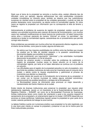70
Dado que el tema de la propiedad se remonta a muchos años, existen diferente tipo de
dificultad, como por ejemplo, algunas edificaciones han sido subdivididas incluyendo
unidades inmobiliarias en diversos pisos; también se observa que hay subdivisiones
sucesivas sin claridad sobre la propiedad de las unidades generadas y cuando se trata de
predios declarados como monumento, se atenta contra la normatividad vigente. En otros
casos se registra la propiedad con información que no corresponde al área de terreno y
linderos.
Adicionalmente al problema de ausencia de registro de propiedad, existen usuarios que
realizan una actividad económica pero carecen de licencia de funcionamiento, y en muchos
casos han realizado modificaciones sin tener licencia de construcción. Al haber transcurrido
varios años y continuar operando de manera “informal” en zonas “no permitidas”, hay
resistencia a acatar la normatividad vigente, careciéndose de un procedimiento que permita
corregir esta situación.
Estos problemas que persisten por muchos años han ido generando efectos negativos, tanto
al interior de las familias, como para la ciudad, algunos de éstos son:
- Se estima que hay mayores posibilidades de conflicto entre las familias que ocupan
los predios por la falta de claridad respecto a la posesión careciéndose de
documentos legales que acrediten la propiedad.
- Se está produciendo una tugurización “silenciosa” y las autoridades municipales
desconocen la gravedad o no de tal situación.
- Cuando los usuarios acuden a consultar sobre los problemas de subdivisión y
registro de propiedad, muchas veces no tienen solución en el marco de la
normatividad vigente, por tanto al no haber alternativa se continua con el problema
sin solución.
- Las dificultades para el registro de la propiedad perjudica no solo al propietario, sino
que limita las posibles inversiones de esta zona tan importante para el conjunto de la
ciudad, y atenta contra la riqueza arquitectónica y patrimonial al privarse de
inversiones que alienten su desarrollo.
- No existe interés del usuario por la formalización de la tenencia de su propiedad, ni
por contar con la licencia municipal (si realiza alguna actividad económica),
desconociendo los posibles beneficios y ventajas de la formalización.
- La Municipalidad carece de información para promover un mejor desarrollo y
mantenimiento del Centro Histórico de la ciudad.
Existe interés de diversas instituciones para preservar la propiedad, que requiere estar
debidamente registrada, siendo un rol importante el de la Superintendencia Nacional de
Registros Públicos – SUNARP, así como de la Municipalidad Provincial de Huamanga.
Ambas instituciones tienen como misión dar orientación y guiar a los usuarios respecto al
saneamiento de la propiedad y el ordenamiento legal en la ciudad. COFOPRI desarrolla sus
acciones en áreas periféricas, habiéndose logrado sanear la propiedad en gran parte de la
ciudad, estando pendiente de trabajar la zona central.
La Iglesia Católica cuenta con numerosos predios cuya propiedad no ha sido registrada, por
lo que tiene gran interés en sanear la propiedad y preservar el uso de la misma para los
fines institucionales previstos.
 