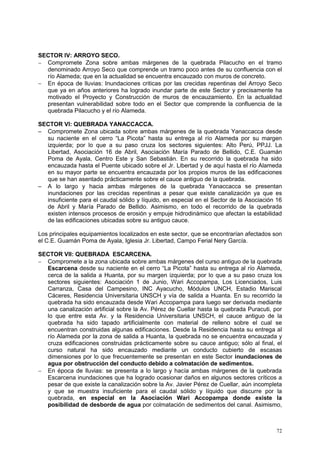 72
SECTOR IV: ARROYO SECO.
 Compromete Zona sobre ambas márgenes de la quebrada Pilacucho en el tramo
denominado Arroyo Seco que comprende un tramo poco antes de su confluencia con el
río Alameda; que en la actualidad se encuentra encauzado con muros de concreto.
 En época de lluvias: Inundaciones criticas por las crecidas repentinas del Arroyo Seco
que ya en años anteriores ha logrado inundar parte de este Sector y precisamente ha
motivado el Proyecto y Construcción de muros de encauzamiento. En la actualidad
presentan vulnerabilidad sobre todo en el Sector que comprende la confluencia de la
quebrada Pilacucho y el río Alameda.
SECTOR VI: QUEBRADA YANACCACCA.
 Compromete Zona ubicada sobre ambas márgenes de la quebrada Yanaccacca desde
su naciente en el cerro “La Picota” hasta su entrega al río Alameda por su margen
izquierda; por lo que a su paso cruza los sectores siguientes: Alto Perú, PPJJ. La
Libertad, Asociación 16 de Abril, Asociación María Parado de Bellido, C.E. Guamán
Poma de Ayala, Centro Este y San Sebastián. En su recorrido la quebrada ha sido
encauzada hasta el Puente ubicado sobre el Jr. Libertad y de aquí hasta el río Alameda
en su mayor parte se encuentra encauzada por los propios muros de las edificaciones
que se han asentado prácticamente sobre el cauce antiguo de la quebrada.
 A lo largo y hacia ambas márgenes de la quebrada Yanaccacca se presentan
inundaciones por las crecidas repentinas a pesar que existe canalización ya que es
insuficiente para el caudal sólido y líquido, en especial en el Sector de la Asociación 16
de Abril y María Parado de Bellido. Asimismo, en todo el recorrido de la quebrada
existen intensos procesos de erosión y empuje hidrodinámico que afectan la estabilidad
de las edificaciones ubicadas sobre su antiguo cauce.
Los principales equipamientos localizados en este sector, que se encontrarían afectados son
el C.E. Guamán Poma de Ayala, Iglesia Jr. Libertad, Campo Ferial Nery García.
SECTOR VII: QUEBRADA ESCARCENA.
 Compromete a la zona ubicada sobre ambas márgenes del curso antiguo de la quebrada
Escarcena desde su naciente en el cerro “La Picota” hasta su entrega al río Alameda,
cerca de la salida a Huanta, por su margen izquierda; por lo que a su paso cruza los
sectores siguientes: Asociación 1 de Junio, Wari Accopampa, Los Licenciados, Luis
Carranza, Casa del Campesino, INC Ayacucho, Módulos UNCH, Estadio Mariscal
Cáceres, Residencia Universitaria UNSCH y vía de salida a Huanta. En su recorrido la
quebrada ha sido encauzada desde Wari Accopampa para luego ser derivada mediante
una canalización artificial sobre la Av. Pérez de Cuellar hasta la quebrada Puracuti, por
lo que entre esta Av. y la Residencia Universitaria UNSCH, el cauce antiguo de la
quebrada ha sido tapado artificialmente con material de relleno sobre el cual se
encuentran construidas algunas edificaciones. Desde la Residencia hasta su entrega al
río Alameda por la zona de salida a Huanta, la quebrada no se encuentra encauzada y
cruza edificaciones construidas prácticamente sobre su cauce antiguo; sólo al final, el
curso natural ha sido encauzado mediante un conducto cubierto de escasas
dimensiones por lo que frecuentemente se presentan en este Sector inundaciones de
agua por obstrucción del conducto debido a colmatación de sedimentos.
 En época de lluvias: se presenta a lo largo y hacía ambas márgenes de la quebrada
Escarcena inundaciones que ha logrado ocasionar daños en algunos sectores críticos a
pesar de que existe la canalización sobre la Av. Javier Pérez de Cuellar, aún incompleta
y que se muestra insuficiente para el caudal sólido y líquido que discurre por la
quebrada, en especial en la Asociación Wari Accopampa donde existe la
posibilidad de desborde de agua por colmatación de sedimentos del canal. Asimismo,
 