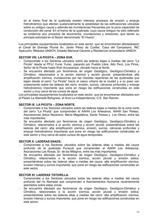 73
en el tramo final de la quebrada existen intensos procesos de erosión y empuje
hidrodinámico que afectan sustancialmente la estabilidad de las edificaciones ubicadas
sobre su antiguo cauce y además las inundaciones frecuentes por la poca capacidad de
conducción del canal. En el tramo de la quebrada, cuyo cauce antiguo ha sido rellenado
se evidencia aún procesos de escorrentía, inundaciones y erosiones; que tienen su
principal actividad en el Sector denominado “El Hueco”.
Los principales equipamientos localizados en este sector, que se encontrarían afectadosson
el Canal de Drenaje Pluvial Av. Javier Pérez de Cuellar, Casa del Campesino, INC
Ayacucho, Módulos UNSCH, Estadio Mariscal Cáceres y Residencia Universitaria UNSCH
SECTOR VIII: LA PICOTA – ZONA SUR.
 Compromete a los Sectores ubicados sobre las laderas bajas a medias del cerro “La
Picota” desde el PPJJ Yurac Yurac, pasando por Pueblo Libre, Alto Perú, Los Pinos,
Señor de la Picota hasta Wari Accopampa, ubicado hacia el Norte.
 Se encuentra afectado por fenómenos de origen Geológico, Geológico-Climático y
Climático, relacionados a la acción sísmica y acción pluvial, presentándose alta
amplificación sísmica, inundaciones por las crecidas repentinas de las quebradas que
bajan desde el cerro “La Picota” hacía el casco urbano de la ciudad y a su paso van
ocasionando sobre las laderas del cerro: erosión, surcos, cárcavas profundas y empuje
hidrodinámico importante que pone en riesgo las edificaciones construidas en este
sector y muy cerca de los cursos de agua.
Los principales equipamientos localizados en este sector, que se encontrarían afectados son
el Paseo La Alameda Bolognesi, el Arco La Independencia, C.E. San Ramón.
SECTOR IX: LA PICOTA – ZONA NORTE.
 Compromete a los Sectores ubicados sobre las laderas bajas a medias de la zona norte
del cerro “La Picota” que comprenden el AAHH Los Artesanos, AAHH San Pelaez,
Asociaciones Jesús Nazareno, María Magdalena, Santa Teresa y Los Olivos, entre las
más importantes.
 Se encuentra afectado por fenómenos de origen Geológico, Geológico-Climático y
Climático, relacionados a la acción sísmica y acción pluvial, presentándose sobre las
laderas del cerro: alta amplificación sísmica, erosión, surcos, cárcavas profundas y
empuje hidrodinámico importante que pone en riesgo las edificaciones construidas en
este sector y muy cerca de estos cursos de agua temporales.
SECTOR X: LADERAS ENACE.
 Compromete a los Sectores ubicados sobre las laderas altas a medias del cauce
profundo de la quebrada Puracuti que comprenden el AAHH Los Artesanos,
Asociaciones Las Rosas, Sr. de los Milagros, entre las más importantes.
 Se encuentra afectado por fenómenos de origen Geológico, Geológico-Climático y
Climático, relacionados a la acción sísmica, acción pluvial y erosión eólica,
presentándose sobre las laderas altas a medias del cauce: alta amplificación sísmica,
erosión intensa y surcos importante, que pone en riesgo las edificaciones construidas en
este sector.
SECTOR XI: LADERAS TOTORILLA.
 Compromete a los Sectores ubicados sobre las laderas altas a medias del cauce
profundo del río Alameda que comprenden a Asentamientos Humanos recientemente
asentados sobre estas zonas.
 Se encuentra afectado por fenómenos de origen Geológico, Geológico-Climático y
Climático, relacionados a la acción sísmica, acción pluvial y erosión eólica,
presentándose sobre las laderas altas a medias del cerro: alta amplificación sísmica,
erosión intensa y surcos importante, que pone en riesgo las edificaciones construidas en
este sector.
 