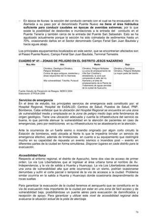 76
 En época de lluvias: la sección del conducto cerrado con el cual se ha encauzado el río
Alameda a su paso por el denominado Puente Nuevo no tiene el área hidráulica
suficiente para conducir caudales en épocas de avenidas extremas; por lo que
existe la posibilidad de desbordes e inundaciones a la entrada del conducto en el
Puente Tenería y también cerca de la entrada del Puente San Sebastián. Esto se ha
agudizado actualmente porque la sección ha sido colmatada de sedimentos hasta un
70%, ocasionando daños en el Sector denominado Campo Ferial San Juan Bautista y
hacía aguas abajo.
Los principales equipamientos localizados en este sector, que se encontrarían afectados son
el Paseo Puente Nuevo, Campo Ferial San Juan Bautista, Terminal Terrestre.
CUADRO Nº 41 – ZONAS DE PELIGRO EN EL DISTRITO JESÚS NAZARENO
Muy Alto Alto Medio Bajo
Climático, Geológico-Climático,
Peligros Múltiples:
Cursos de agua antiguos, existentes y
áreas adyacentes del río Alameda.
Alta vulnerabilidad: Totorilla, Puracuti
Climático, Peligros Múltiples:
La zona de emplazamiento de
Villa San Cristóbal y
alrededores, la zona que
comprende el valle del río
Alameda y el área de
emplazamiento de la Planta de
Tratamiento de aguas servidas
de la ciudad de Ayacucho.
Climático y Geológico-
Climático, Peligros Múltiples:
La mayor parte del distrito
Fuente: Estudio de Prevención de Riesgos. INDECI 2004
Elaboración: ETPDUA 2008
Servicios de emergencia
En el área de estudio, los principales servicios de emergencia está constituido por: el
Hospital Regional, Hospital de EsSALUD; Centros de Salud, Puestos de Salud, PNP,
Bomberos. Cabe enfatizar que la ubicación del Hospital Regional se encuentra en una zona
de vulnerabilidad media y emplazada en la zona de peligro medio bajo ante fenómenos de
origen geológico. Tiene una ubicación adecuada y cuenta la infraestructura del servicio es
buena, lo que permite atenuar la vulnerabilidad en la atención de pacientes en caso de
emergencias, pero por restricciones en su infraestructura no se abastecería en la atención.
Ante la ocurrencia de un fuerte sismo o incendio originado por algún corto circuito la
Estación de bomberos, está ubicada al Norte lo que le impediría brindar un servicio de
emergencia efectivo, además de limitaciones en cuanto a su equipamiento que restringirá
mucho en su capacidad de repuesta un evento sísmico o incendios post – evento en
diferentes partes de la ciudad en forma simultánea. Disponer lugares en cada distrito para la
evacuación.
Accesibilidad física
Respecto al entorno regional, el distrito de Ayacucho, tiene dos vías de acceso de primer
orden: La vía Los Libertadores que al ingresar al área urbana toma el nombre de Av.
Independencia; y la vía de salida a Huanta y Huancayo. La vía Los Libertadores atraviesa
una zona de vulnerabilidad alta que ante ocurrencia de un sismo, podrían ocasionarse
derrumbes y sufrir el corte parcial o temporal de la vía de accesos a la ciudad. Problema
similar ocurriría en la salida a Huanta y Huancayo donde ocasionaría desprendimiento de
rocas sueltas
Para garantizar la evacuación de la ciudad tenemos el aeropuerto que se constituiría en la
vía de evacuación más importante de la ciudad por estar en una zona de fácil acceso y de
vulnerabilidad baja, posibilitándose un puente aéreo para evacuación de damnificados y
recepción de apoyo. Para garantizar y utilizar este nivel de accesibilidad regional debe
evaluarse la situación actual de la pista de aterrizaje.
 