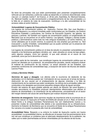 77
Se tiene las principales vías que están pavimentadas pero presentan congestionamiento
vehicular por ser estrechas y sobre las cuales se desarrolla un comercio desordenado; estas
vías son: Jr, Libertad, Carlos F. de Vivanco, Jr. 28 de Julio, Asamblea, Av. Mariscal Cáceres,
Av. Mariscal Castilla. La alta concentración y congestionamiento de las vías principales y a
la falta de un sistema de rutas de evacuación; contribuye a la alta vulnerabilidad de los
accesos viales al centro histórico.
Vulnerabilidad: Lugares de Concentración Pública
Los lugares de concentración pública, en Ayacucho, Carmen Alto, San Juan Bautista y
Jesús de Nazareno y su entorno inmediato están conformados por: los Estadios, los Centros
Educativos Estatales y particulares, los Centros de Educación Superior, las iglesias, los
parques y jardines. Así también son lugares de concentración pública; el conglomerado de
Mercados que se encuentran en el centro histórico. Las Iglesias, Colegios y demás locales
públicos y administrativos sobre todo los más antiguos localizados y al centro histórico, se
verían afectados por la acción sísmica, la ausencia de vías amplías que permitan su fácil
evacuación y auxilio inmediato, vulnerabilidad que se puede controlar por la presencia del
espacio libre en la Plaza de Armas.
Los lugares de concentración pública en el área de estudio no presentan vulnerabilidad con
respecto a los fenómenos geológico climático, por estar ubicados en zonas de bajo peligro,
salvo algunos colegios, como por ejemplo, el que está ubicado en el cauce de una
quebrada, zona que se le denomina el hueco.
La mayor parte de los mercados que constituyen lugares de concentración pública que se
podría ver afectado por la presencia de precipitaciones pluviales, siendo necesario evaluar
el material de construcción de los mismos. La actual ubicación de los Estadios, que
presentan condiciones de vulnerabilidad baja, a excepción del sector de tribunas del estadio
Leoncio Prado.
Líneas y Servicios Vitales
Servicios de agua y desagüe. Los efectos ante la ocurrencia de desborde de las
quebradas o el río Alameda pueden ser: Colmatación de sus cauces por el arrojo de basura,
obstrucción de sus cauces por el emplazamiento de algunas viviendas y la falta de
mantenimiento de los sectores que están canalizados, los drenes de la principales calles son
conducidos a los desagües que provocan pequeños aniegos reflujo de aguas servidas
Erosión del sistema de agua potable además por efecto de filtración del canal Bujama y
canales secundarios no revestidos producen asentamientos diferenciados que afectan al
sistema de alcantarillado y la cimentación de las edificaciones, principalmente en el sector
del margen derecho del cauce del canal Bujama (por evaluar situación actual).
Servicios de emergencia. Estos servicios resultan de importancia ante la ocurrencia de un
fenómeno natural. En Ayacucho el Puesto de ESSALUD ubicado en el Jr. Real, el Centro de
Salud frente a la antigua Carretera Panamericana Sur son relativamente nuevos y no
presentan niveles de vulnerabilidad alta debido a las características de su infraestructura.
Asimismo la Estación de Bomberos que se encuentra al Oeste de la antigua Panamericana
Sur cercana a la ciudad no presenta alto nivel de vulnerabilidad.
Accesibilidad física. Respecto a su entorno la ciudad de Ayacucho cuenta con buena
accesibilidad. La accesibilidad interna, se dificulta por el escaso nivel de pavimentación de la
red vial que constituye un problema para el adecuado desplazamiento de la población, las
calles que no están pavimentadas se tornan intransitables por los efectos de las lluvias.
 